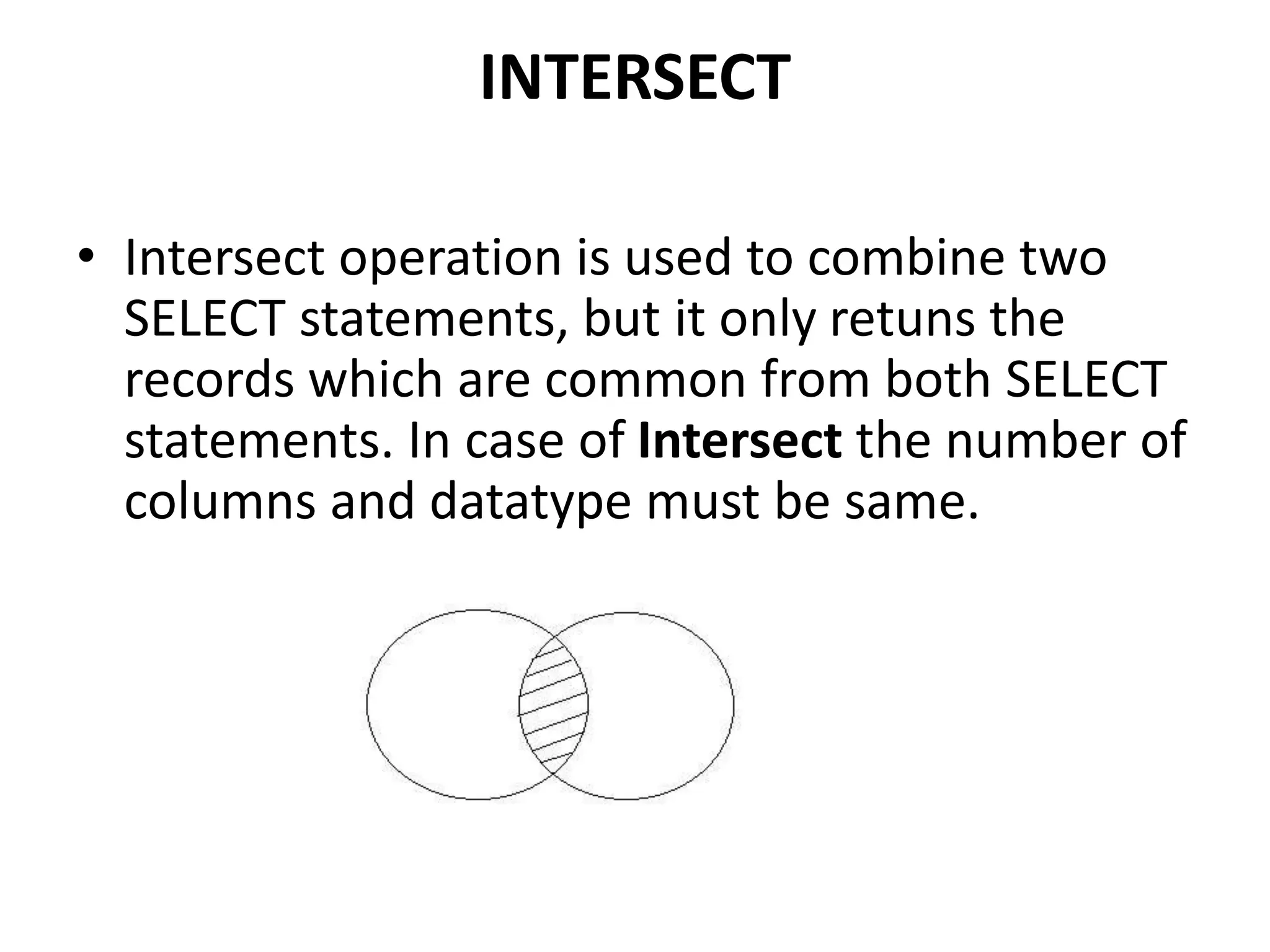 INTERSECT
• Intersect operation is used to combine two
SELECT statements, but it only retuns the
records which are common from both SELECT
statements. In case of Intersect the number of
columns and datatype must be same.
 