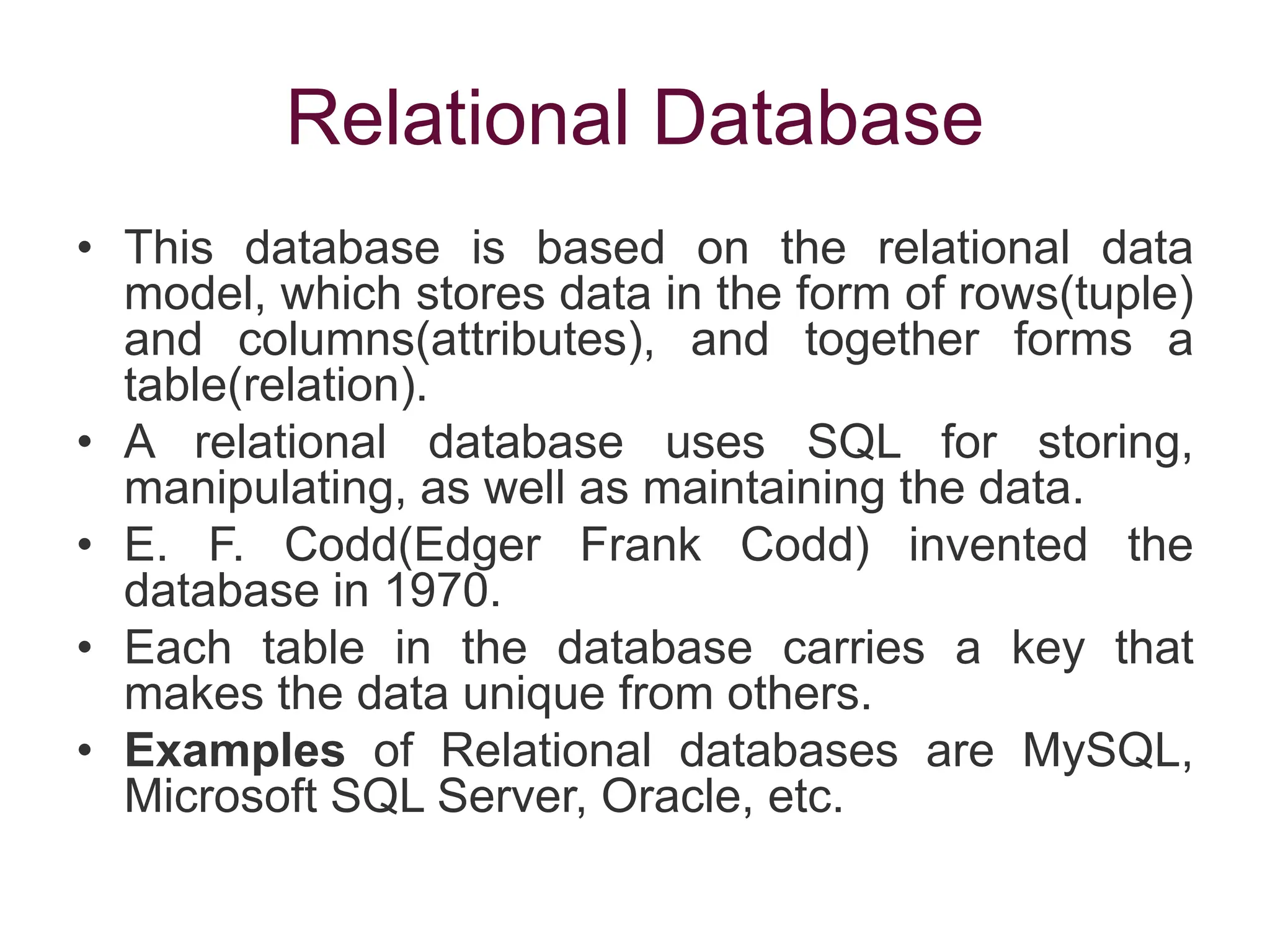 Relational Database
• This database is based on the relational data
model, which stores data in the form of rows(tuple)
and columns(attributes), and together forms a
table(relation).
• A relational database uses SQL for storing,
manipulating, as well as maintaining the data.
• E. F. Codd(Edger Frank Codd) invented the
database in 1970.
• Each table in the database carries a key that
makes the data unique from others.
• Examples of Relational databases are MySQL,
Microsoft SQL Server, Oracle, etc.
 