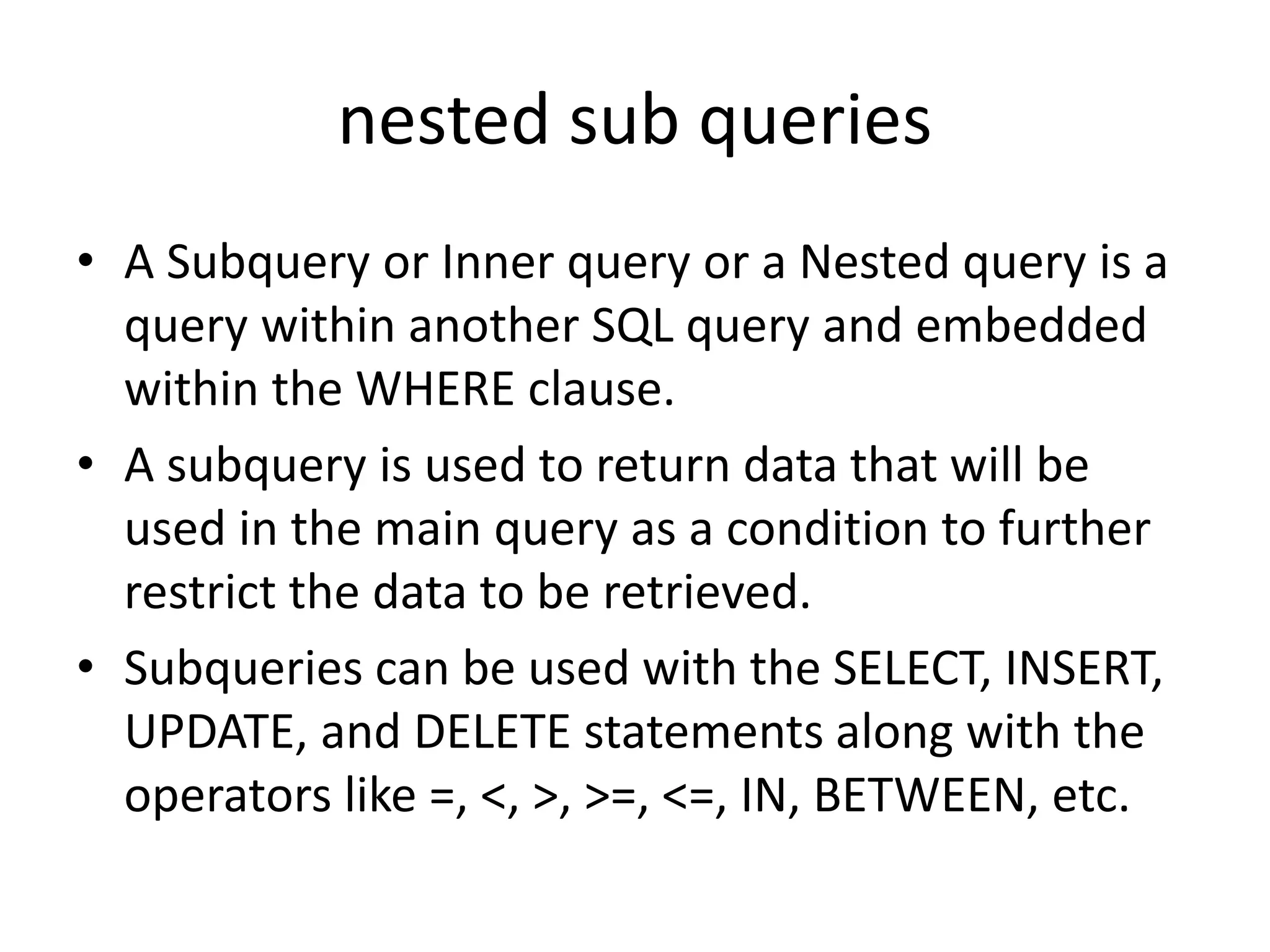 nested sub queries
• A Subquery or Inner query or a Nested query is a
query within another SQL query and embedded
within the WHERE clause.
• A subquery is used to return data that will be
used in the main query as a condition to further
restrict the data to be retrieved.
• Subqueries can be used with the SELECT, INSERT,
UPDATE, and DELETE statements along with the
operators like =, <, >, >=, <=, IN, BETWEEN, etc.
 