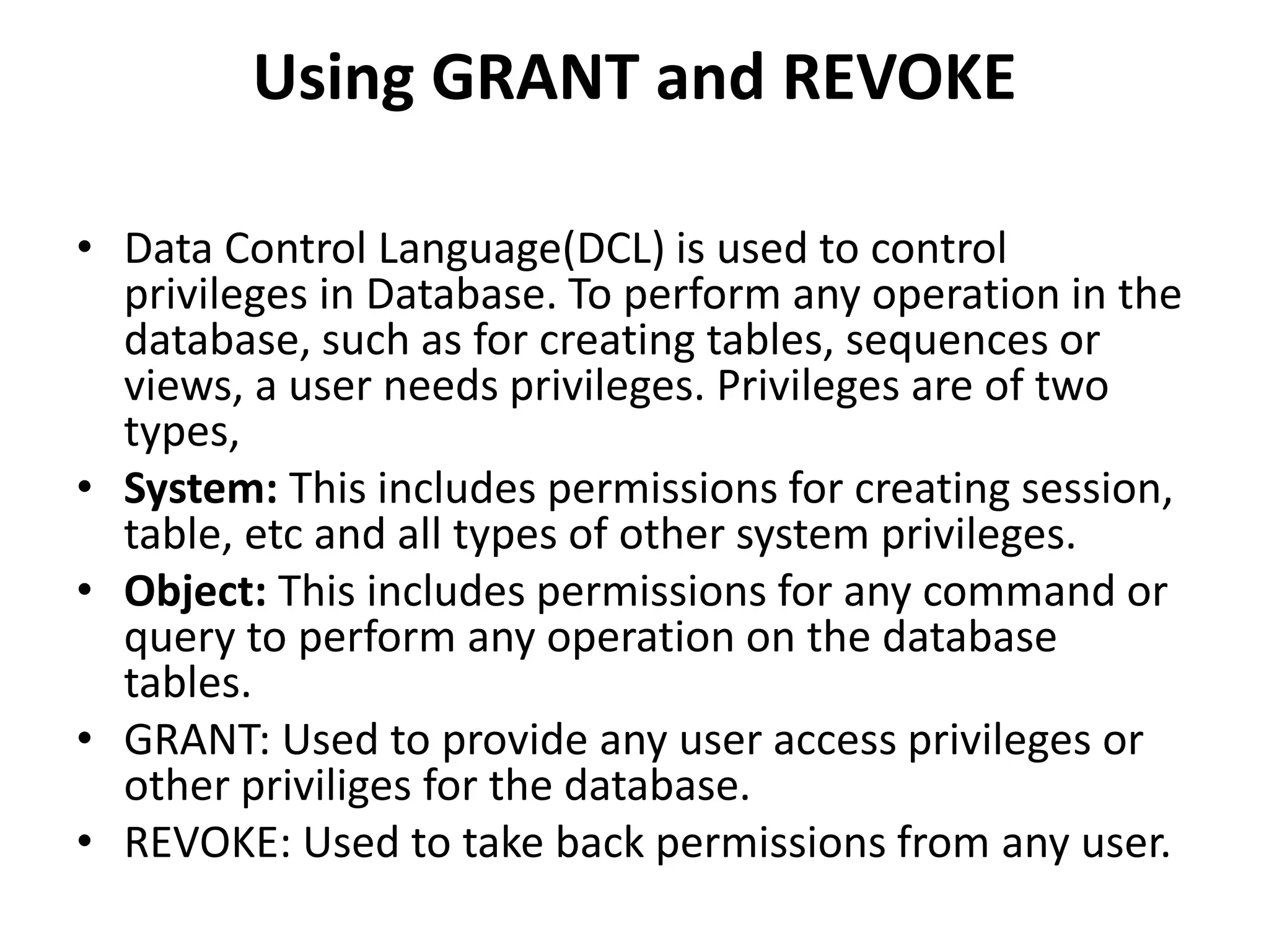 Using GRANT and REVOKE
• Data Control Language(DCL) is used to control
privileges in Database. To perform any operation in the
database, such as for creating tables, sequences or
views, a user needs privileges. Privileges are of two
types,
• System: This includes permissions for creating session,
table, etc and all types of other system privileges.
• Object: This includes permissions for any command or
query to perform any operation on the database
tables.
• GRANT: Used to provide any user access privileges or
other priviliges for the database.
• REVOKE: Used to take back permissions from any user.
 