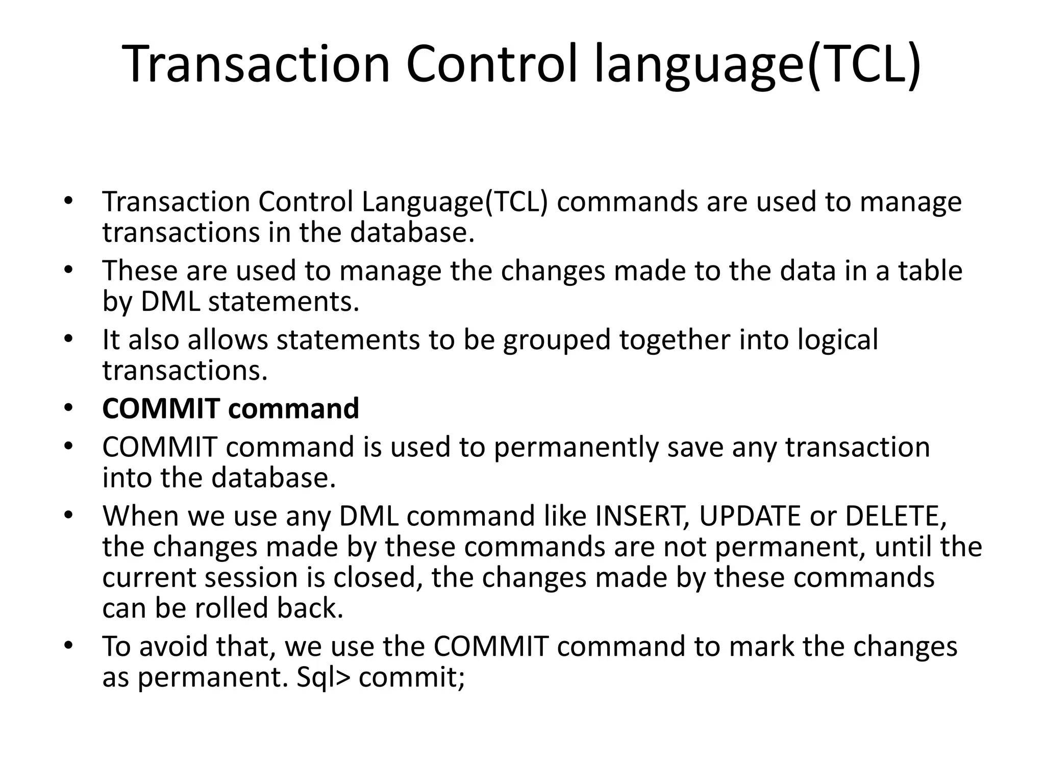 Transaction Control language(TCL)
• Transaction Control Language(TCL) commands are used to manage
transactions in the database.
• These are used to manage the changes made to the data in a table
by DML statements.
• It also allows statements to be grouped together into logical
transactions.
• COMMIT command
• COMMIT command is used to permanently save any transaction
into the database.
• When we use any DML command like INSERT, UPDATE or DELETE,
the changes made by these commands are not permanent, until the
current session is closed, the changes made by these commands
can be rolled back.
• To avoid that, we use the COMMIT command to mark the changes
as permanent. Sql> commit;
 