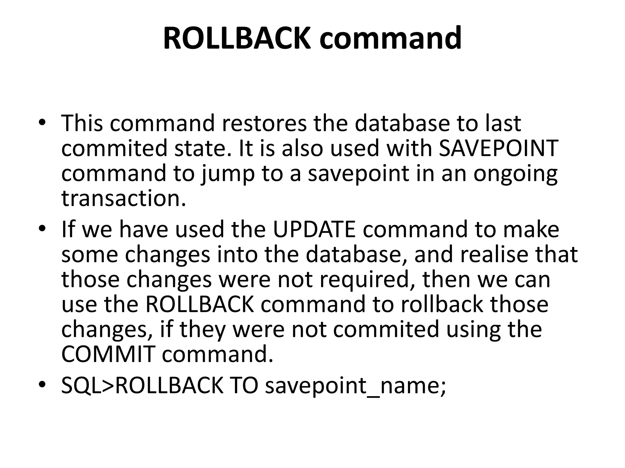ROLLBACK command
• This command restores the database to last
commited state. It is also used with SAVEPOINT
command to jump to a savepoint in an ongoing
transaction.
• If we have used the UPDATE command to make
some changes into the database, and realise that
those changes were not required, then we can
use the ROLLBACK command to rollback those
changes, if they were not commited using the
COMMIT command.
• SQL>ROLLBACK TO savepoint_name;
 