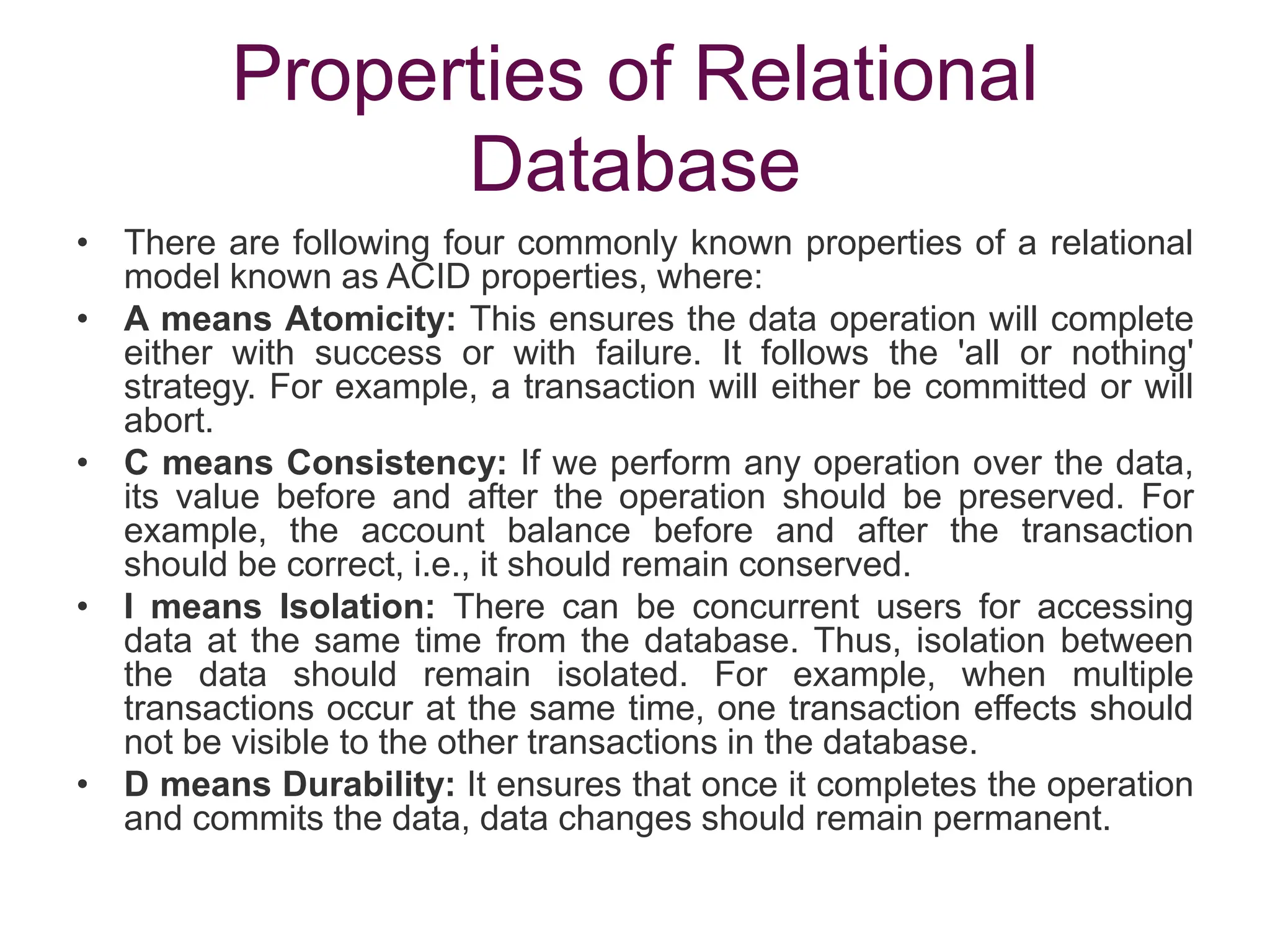 Properties of Relational
Database
• There are following four commonly known properties of a relational
model known as ACID properties, where:
• A means Atomicity: This ensures the data operation will complete
either with success or with failure. It follows the 'all or nothing'
strategy. For example, a transaction will either be committed or will
abort.
• C means Consistency: If we perform any operation over the data,
its value before and after the operation should be preserved. For
example, the account balance before and after the transaction
should be correct, i.e., it should remain conserved.
• I means Isolation: There can be concurrent users for accessing
data at the same time from the database. Thus, isolation between
the data should remain isolated. For example, when multiple
transactions occur at the same time, one transaction effects should
not be visible to the other transactions in the database.
• D means Durability: It ensures that once it completes the operation
and commits the data, data changes should remain permanent.
 