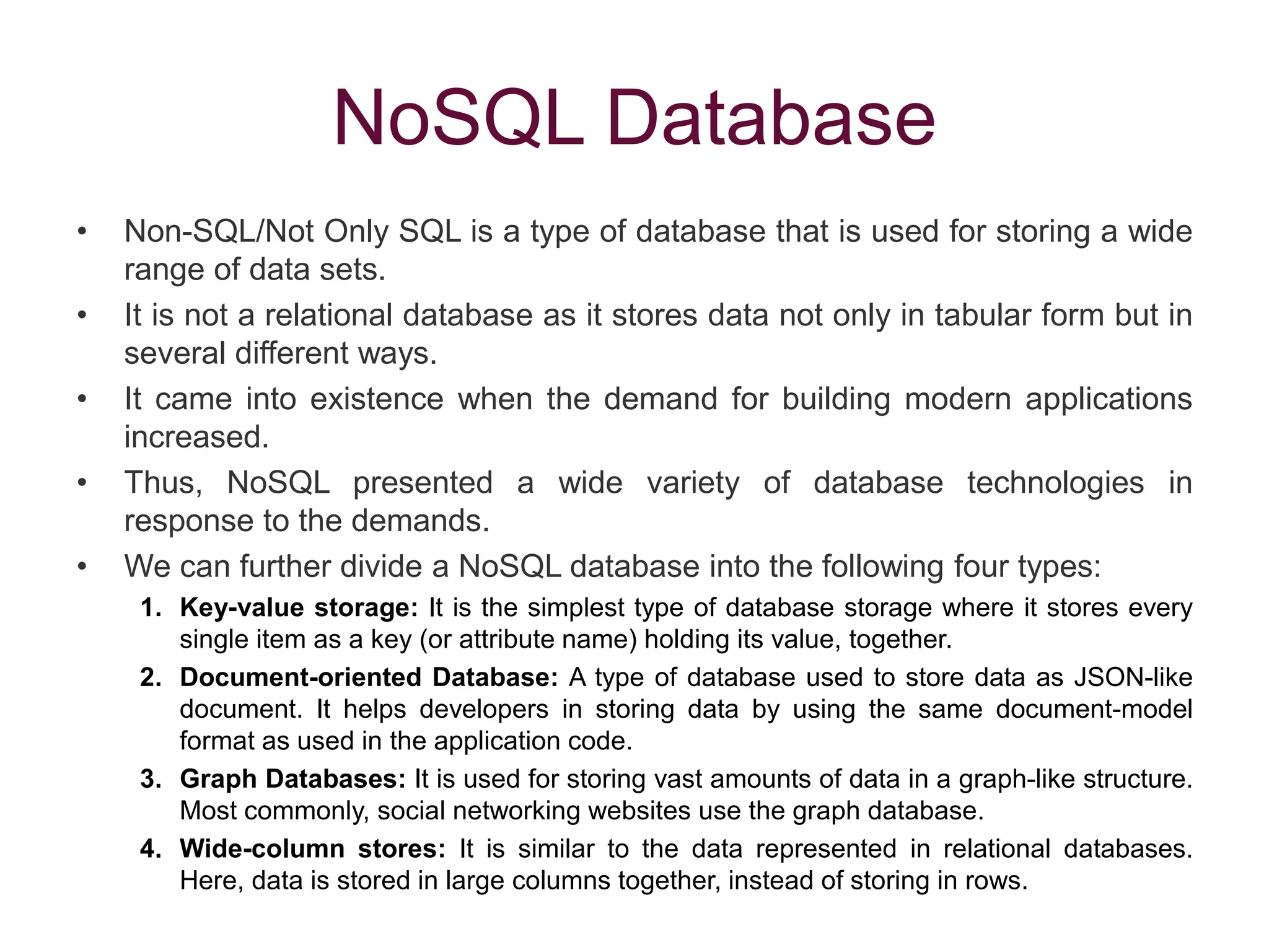 NoSQL Database
• Non-SQL/Not Only SQL is a type of database that is used for storing a wide
range of data sets.
• It is not a relational database as it stores data not only in tabular form but in
several different ways.
• It came into existence when the demand for building modern applications
increased.
• Thus, NoSQL presented a wide variety of database technologies in
response to the demands.
• We can further divide a NoSQL database into the following four types:
1. Key-value storage: It is the simplest type of database storage where it stores every
single item as a key (or attribute name) holding its value, together.
2. Document-oriented Database: A type of database used to store data as JSON-like
document. It helps developers in storing data by using the same document-model
format as used in the application code.
3. Graph Databases: It is used for storing vast amounts of data in a graph-like structure.
Most commonly, social networking websites use the graph database.
4. Wide-column stores: It is similar to the data represented in relational databases.
Here, data is stored in large columns together, instead of storing in rows.
 
