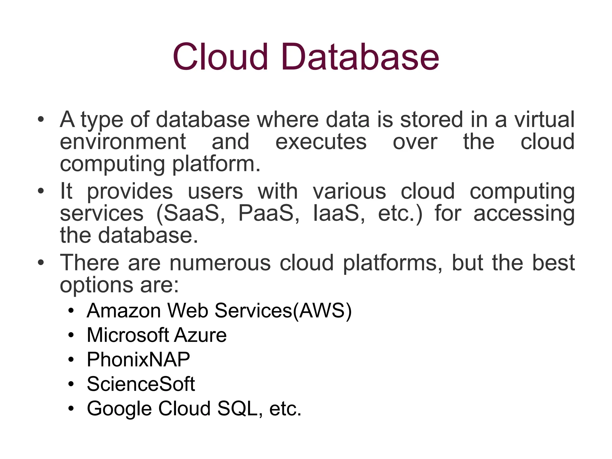 Cloud Database
• A type of database where data is stored in a virtual
environment and executes over the cloud
computing platform.
• It provides users with various cloud computing
services (SaaS, PaaS, IaaS, etc.) for accessing
the database.
• There are numerous cloud platforms, but the best
options are:
• Amazon Web Services(AWS)
• Microsoft Azure
• PhonixNAP
• ScienceSoft
• Google Cloud SQL, etc.
 