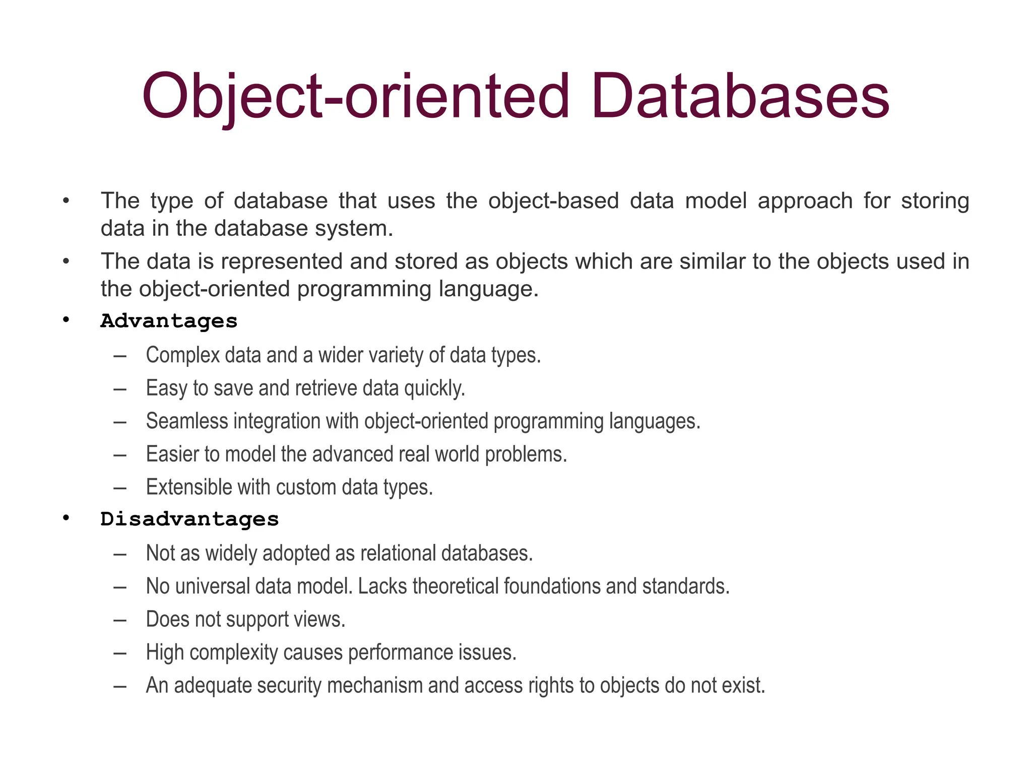 Object-oriented Databases
• The type of database that uses the object-based data model approach for storing
data in the database system.
• The data is represented and stored as objects which are similar to the objects used in
the object-oriented programming language.
• Advantages
– Complex data and a wider variety of data types.
– Easy to save and retrieve data quickly.
– Seamless integration with object-oriented programming languages.
– Easier to model the advanced real world problems.
– Extensible with custom data types.
• Disadvantages
– Not as widely adopted as relational databases.
– No universal data model. Lacks theoretical foundations and standards.
– Does not support views.
– High complexity causes performance issues.
– An adequate security mechanism and access rights to objects do not exist.
 
