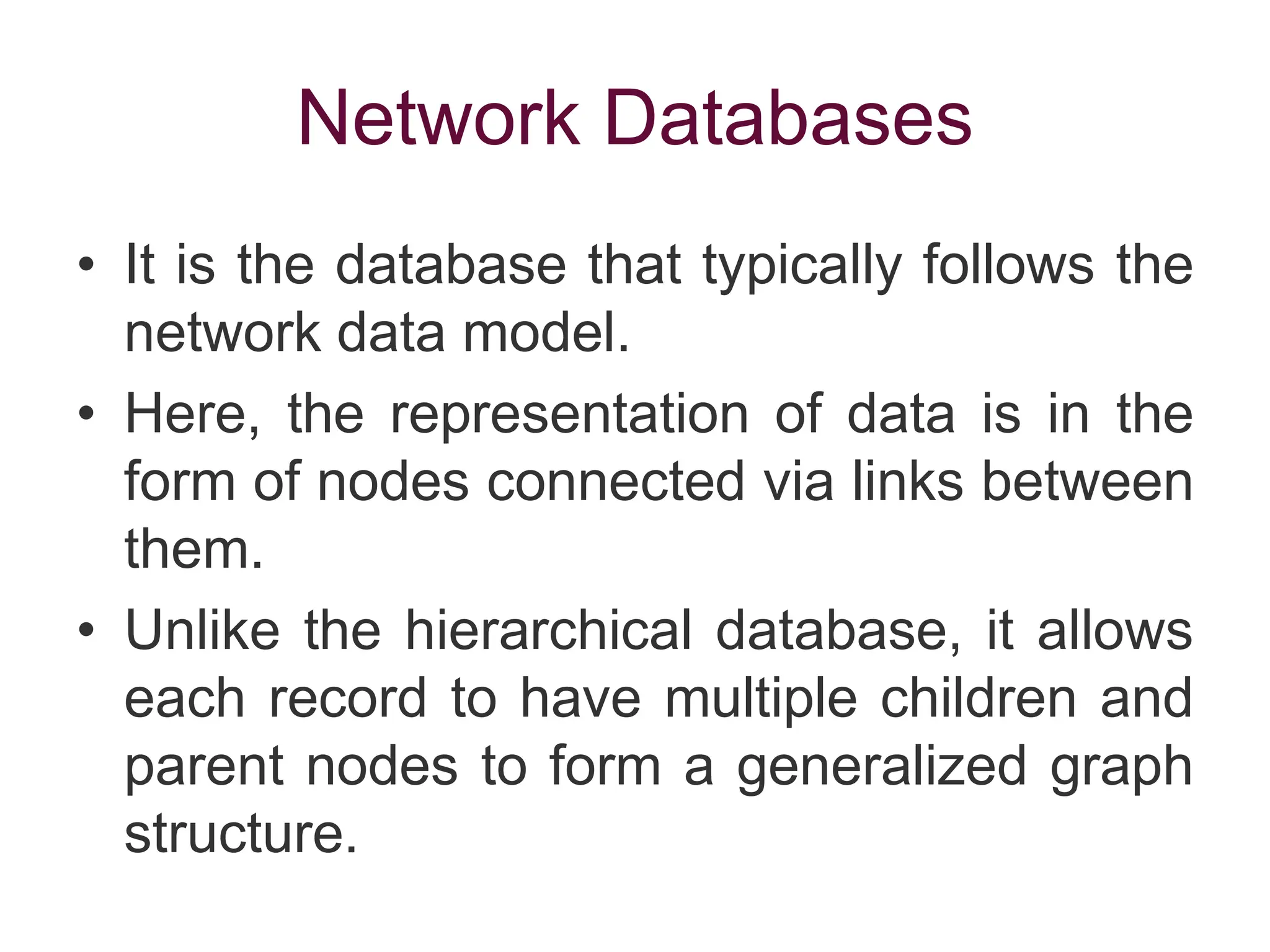 Network Databases
• It is the database that typically follows the
network data model.
• Here, the representation of data is in the
form of nodes connected via links between
them.
• Unlike the hierarchical database, it allows
each record to have multiple children and
parent nodes to form a generalized graph
structure.
 