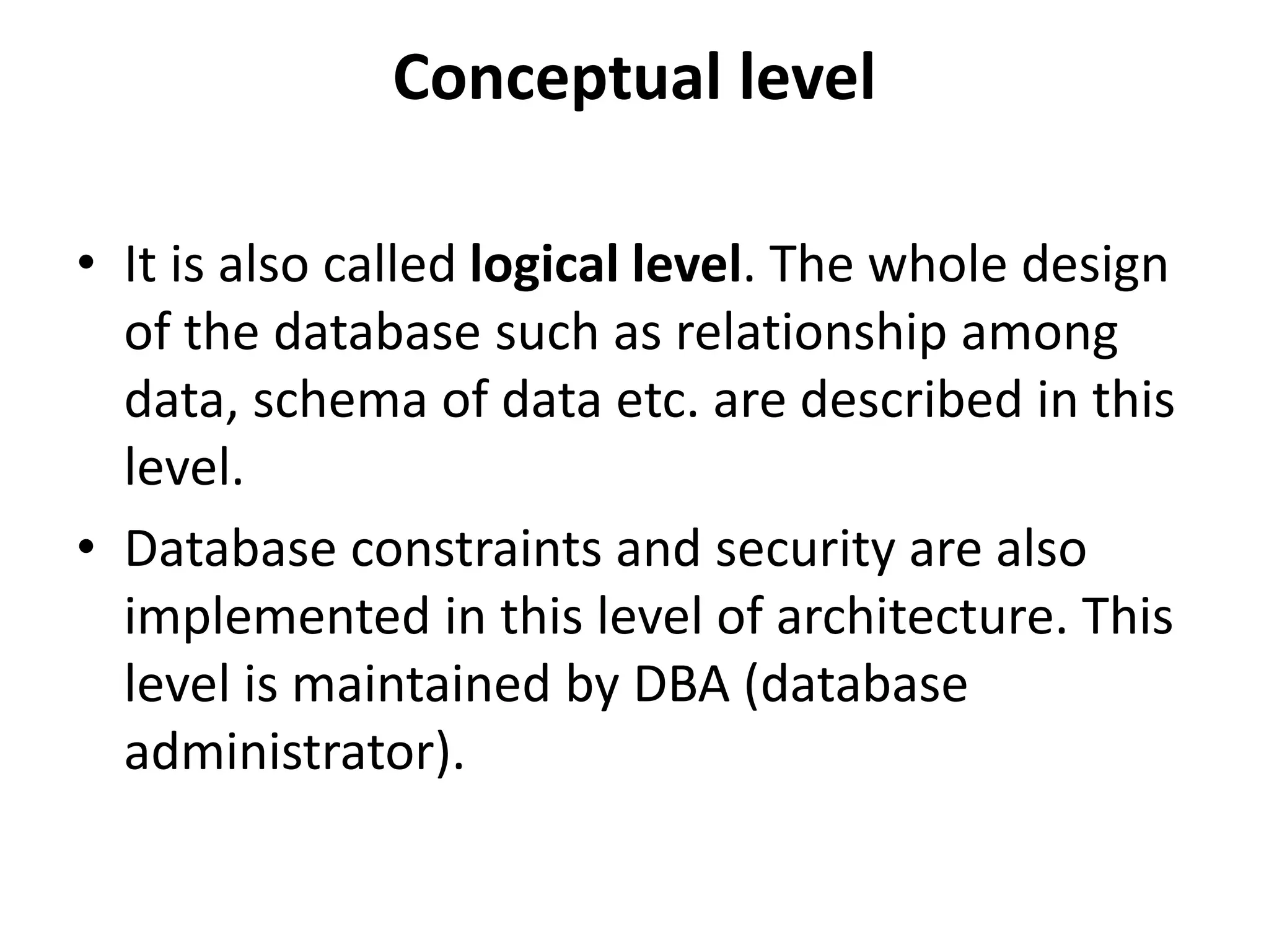 Conceptual level
• It is also called logical level. The whole design
of the database such as relationship among
data, schema of data etc. are described in this
level.
• Database constraints and security are also
implemented in this level of architecture. This
level is maintained by DBA (database
administrator).
 
