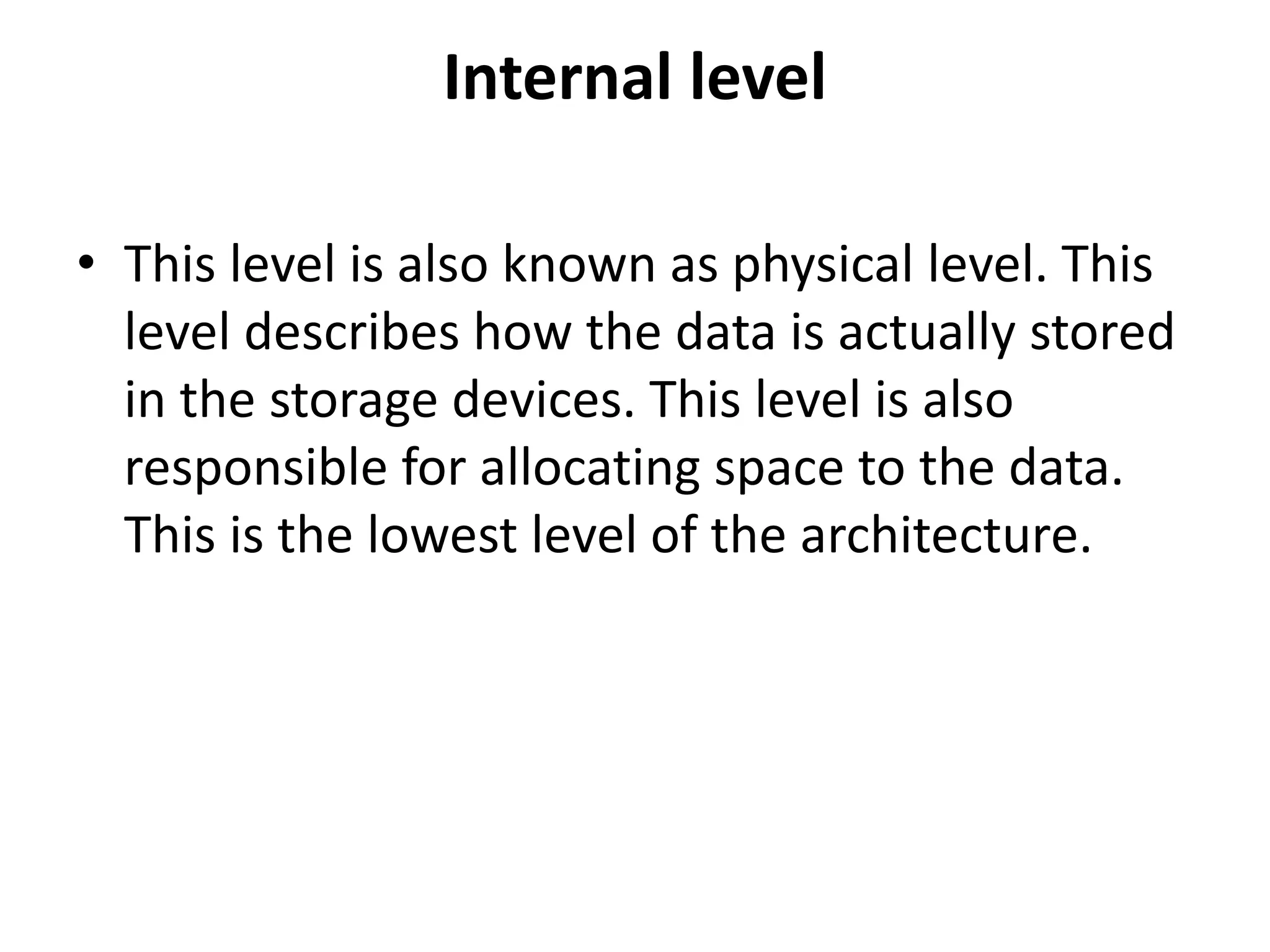 Internal level
• This level is also known as physical level. This
level describes how the data is actually stored
in the storage devices. This level is also
responsible for allocating space to the data.
This is the lowest level of the architecture.
 