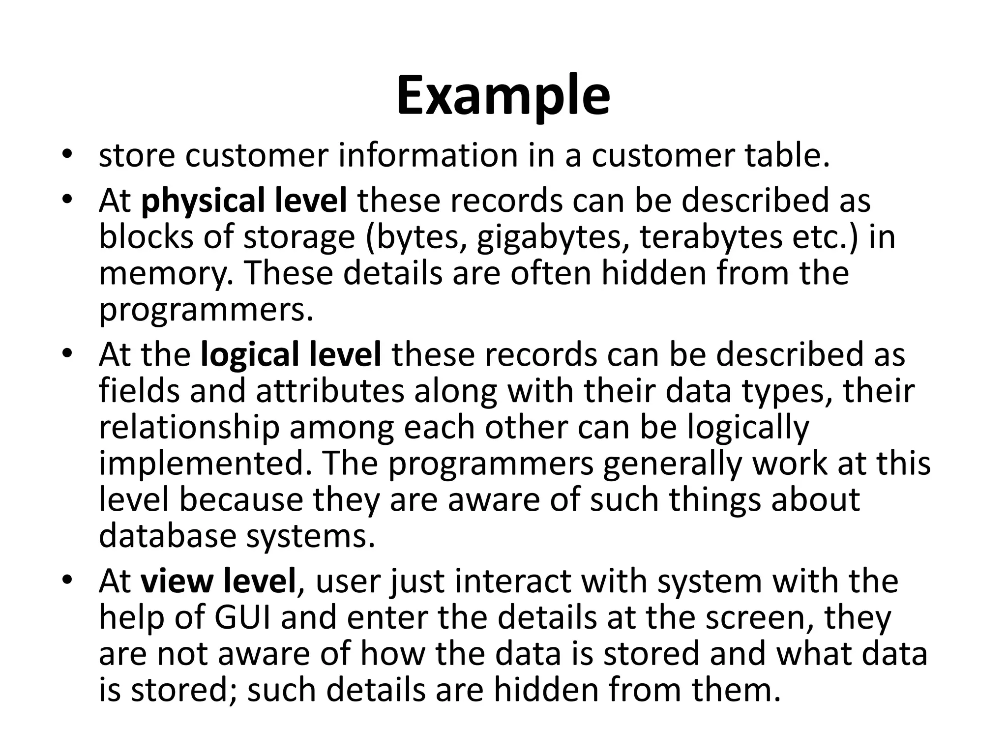 Example
• store customer information in a customer table.
• At physical level these records can be described as
blocks of storage (bytes, gigabytes, terabytes etc.) in
memory. These details are often hidden from the
programmers.
• At the logical level these records can be described as
fields and attributes along with their data types, their
relationship among each other can be logically
implemented. The programmers generally work at this
level because they are aware of such things about
database systems.
• At view level, user just interact with system with the
help of GUI and enter the details at the screen, they
are not aware of how the data is stored and what data
is stored; such details are hidden from them.
 