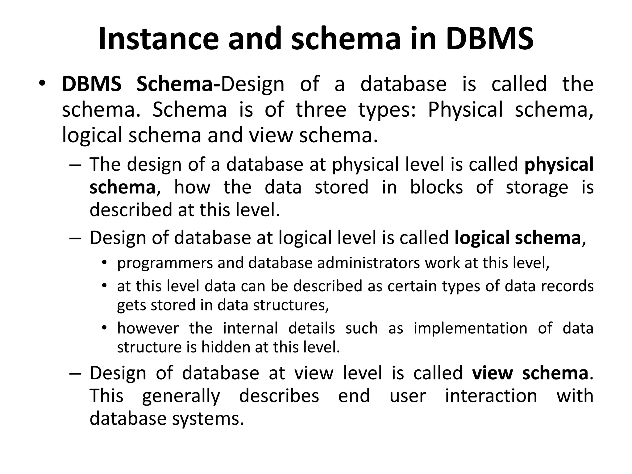 Instance and schema in DBMS
• DBMS Schema-Design of a database is called the
schema. Schema is of three types: Physical schema,
logical schema and view schema.
– The design of a database at physical level is called physical
schema, how the data stored in blocks of storage is
described at this level.
– Design of database at logical level is called logical schema,
• programmers and database administrators work at this level,
• at this level data can be described as certain types of data records
gets stored in data structures,
• however the internal details such as implementation of data
structure is hidden at this level.
– Design of database at view level is called view schema.
This generally describes end user interaction with
database systems.
 