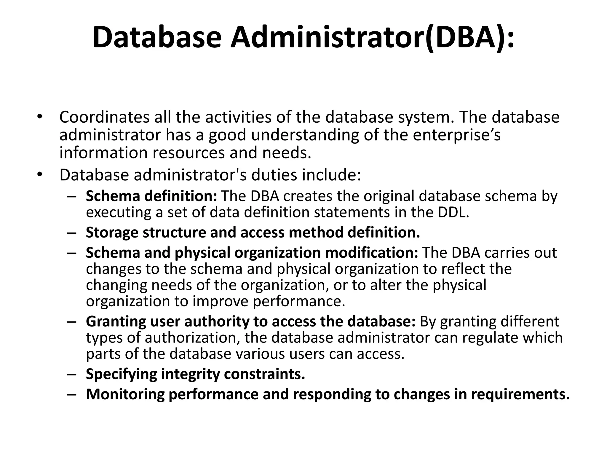 Database Administrator(DBA):
• Coordinates all the activities of the database system. The database
administrator has a good understanding of the enterprise’s
information resources and needs.
• Database administrator's duties include:
– Schema definition: The DBA creates the original database schema by
executing a set of data definition statements in the DDL.
– Storage structure and access method definition.
– Schema and physical organization modification: The DBA carries out
changes to the schema and physical organization to reflect the
changing needs of the organization, or to alter the physical
organization to improve performance.
– Granting user authority to access the database: By granting different
types of authorization, the database administrator can regulate which
parts of the database various users can access.
– Specifying integrity constraints.
– Monitoring performance and responding to changes in requirements.
 