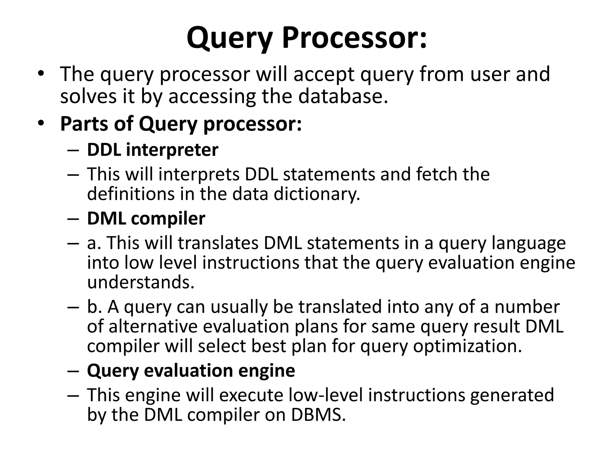 Query Processor:
• The query processor will accept query from user and
solves it by accessing the database.
• Parts of Query processor:
– DDL interpreter
– This will interprets DDL statements and fetch the
definitions in the data dictionary.
– DML compiler
– a. This will translates DML statements in a query language
into low level instructions that the query evaluation engine
understands.
– b. A query can usually be translated into any of a number
of alternative evaluation plans for same query result DML
compiler will select best plan for query optimization.
– Query evaluation engine
– This engine will execute low-level instructions generated
by the DML compiler on DBMS.
 