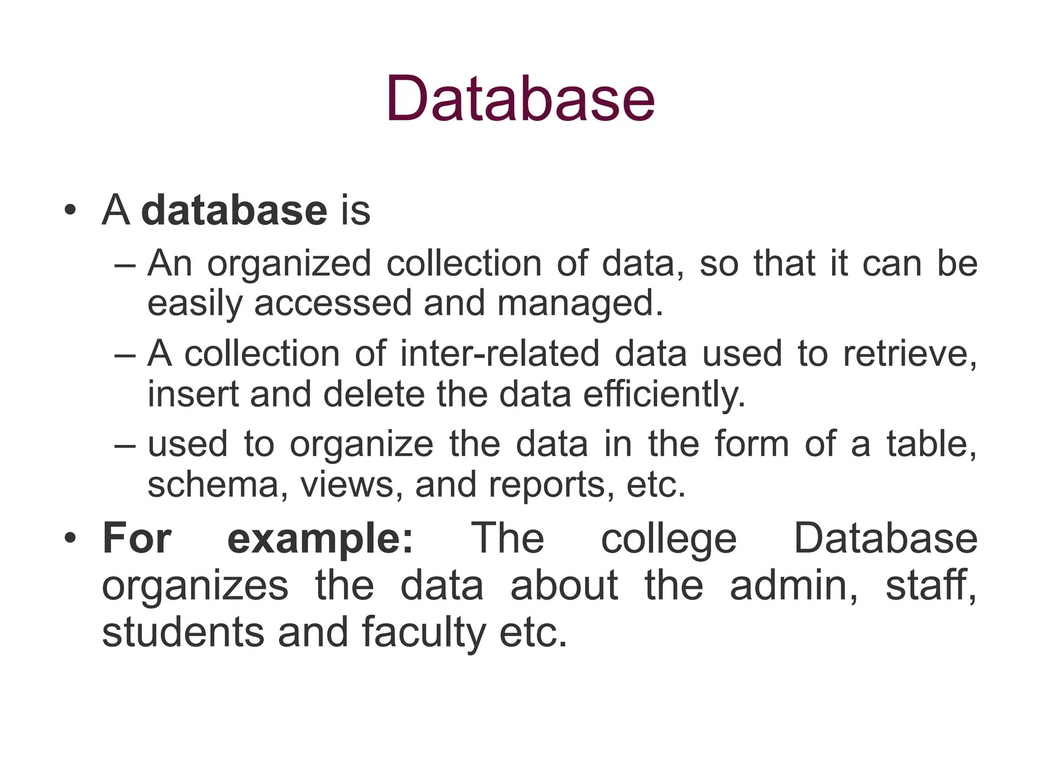 Database
• A database is
– An organized collection of data, so that it can be
easily accessed and managed.
– A collection of inter-related data used to retrieve,
insert and delete the data efficiently.
– used to organize the data in the form of a table,
schema, views, and reports, etc.
• For example: The college Database
organizes the data about the admin, staff,
students and faculty etc.
 