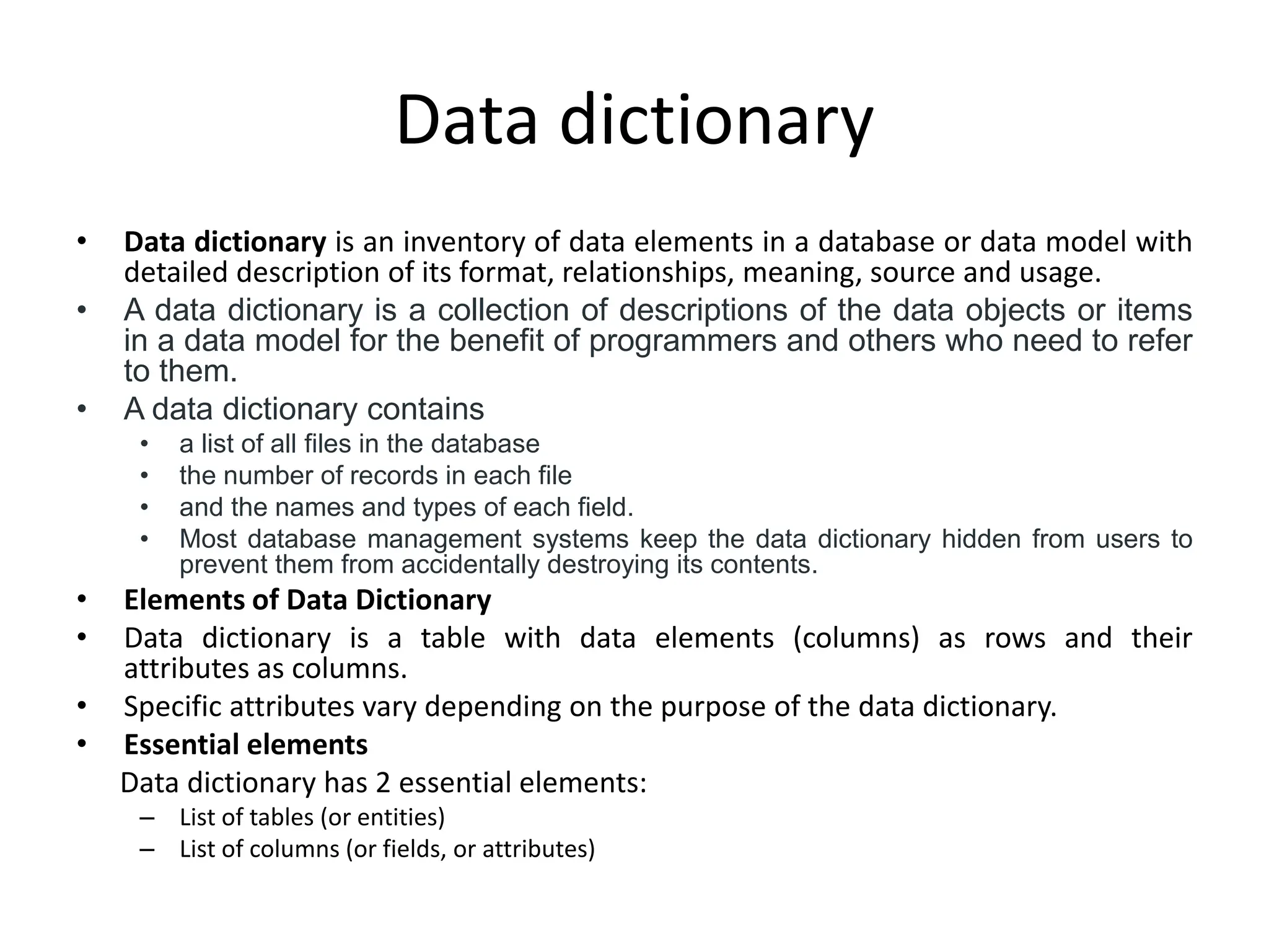 Data dictionary
• Data dictionary is an inventory of data elements in a database or data model with
detailed description of its format, relationships, meaning, source and usage.
• A data dictionary is a collection of descriptions of the data objects or items
in a data model for the benefit of programmers and others who need to refer
to them.
• A data dictionary contains
• a list of all files in the database
• the number of records in each file
• and the names and types of each field.
• Most database management systems keep the data dictionary hidden from users to
prevent them from accidentally destroying its contents.
• Elements of Data Dictionary
• Data dictionary is a table with data elements (columns) as rows and their
attributes as columns.
• Specific attributes vary depending on the purpose of the data dictionary.
• Essential elements
Data dictionary has 2 essential elements:
– List of tables (or entities)
– List of columns (or fields, or attributes)
 