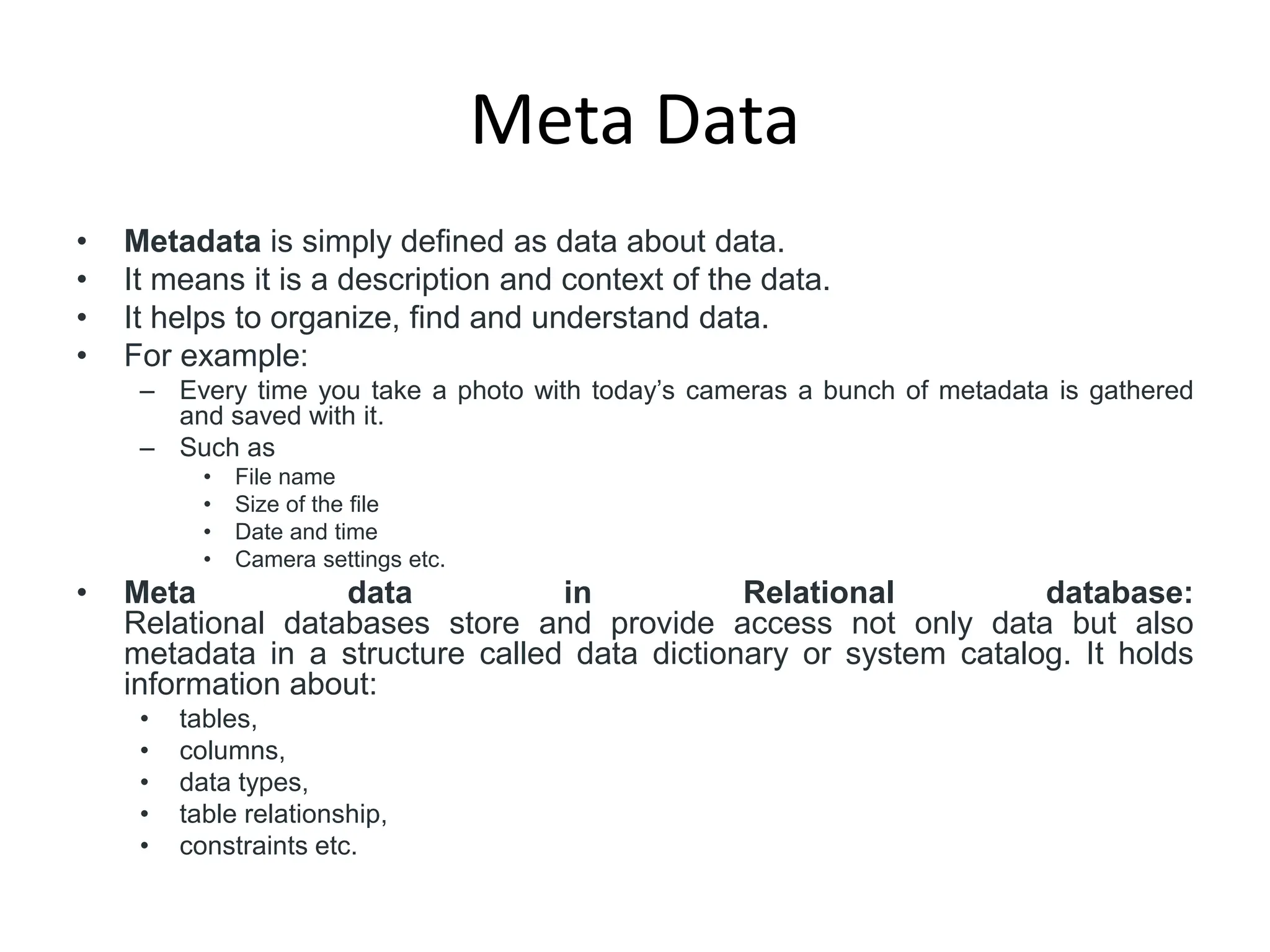 Meta Data
• Metadata is simply defined as data about data.
• It means it is a description and context of the data.
• It helps to organize, find and understand data.
• For example:
– Every time you take a photo with today’s cameras a bunch of metadata is gathered
and saved with it.
– Such as
• File name
• Size of the file
• Date and time
• Camera settings etc.
• Meta data in Relational database:
Relational databases store and provide access not only data but also
metadata in a structure called data dictionary or system catalog. It holds
information about:
• tables,
• columns,
• data types,
• table relationship,
• constraints etc.
 