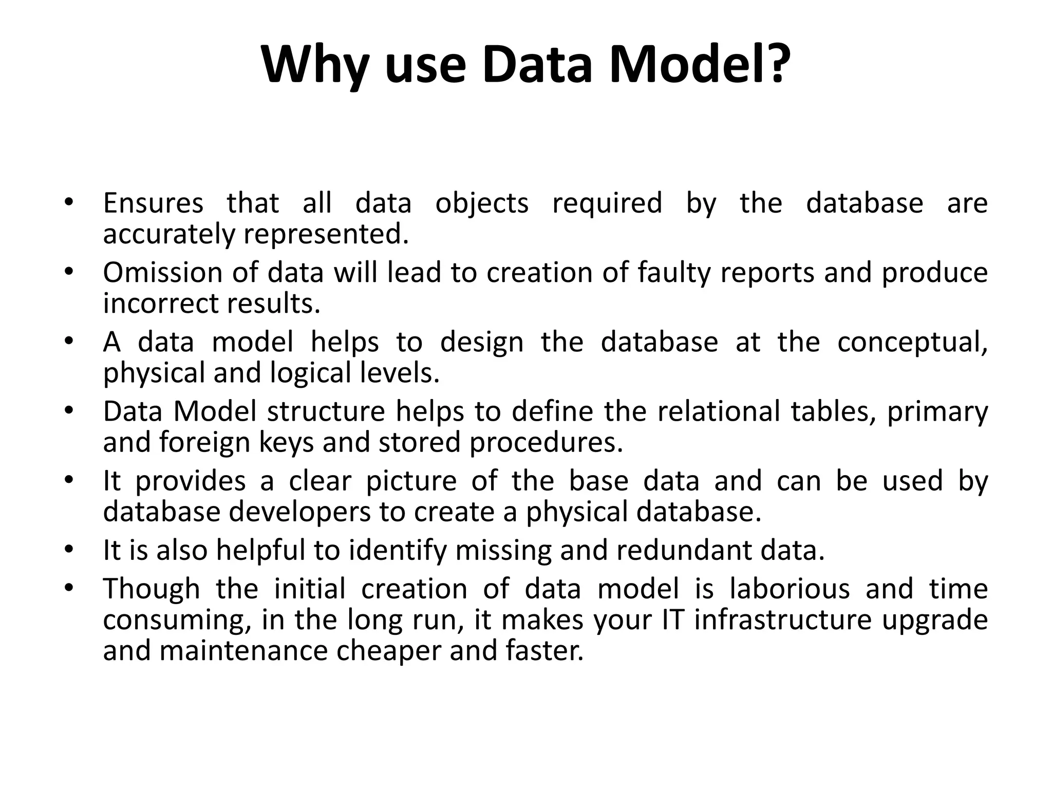 Why use Data Model?
• Ensures that all data objects required by the database are
accurately represented.
• Omission of data will lead to creation of faulty reports and produce
incorrect results.
• A data model helps to design the database at the conceptual,
physical and logical levels.
• Data Model structure helps to define the relational tables, primary
and foreign keys and stored procedures.
• It provides a clear picture of the base data and can be used by
database developers to create a physical database.
• It is also helpful to identify missing and redundant data.
• Though the initial creation of data model is laborious and time
consuming, in the long run, it makes your IT infrastructure upgrade
and maintenance cheaper and faster.
 