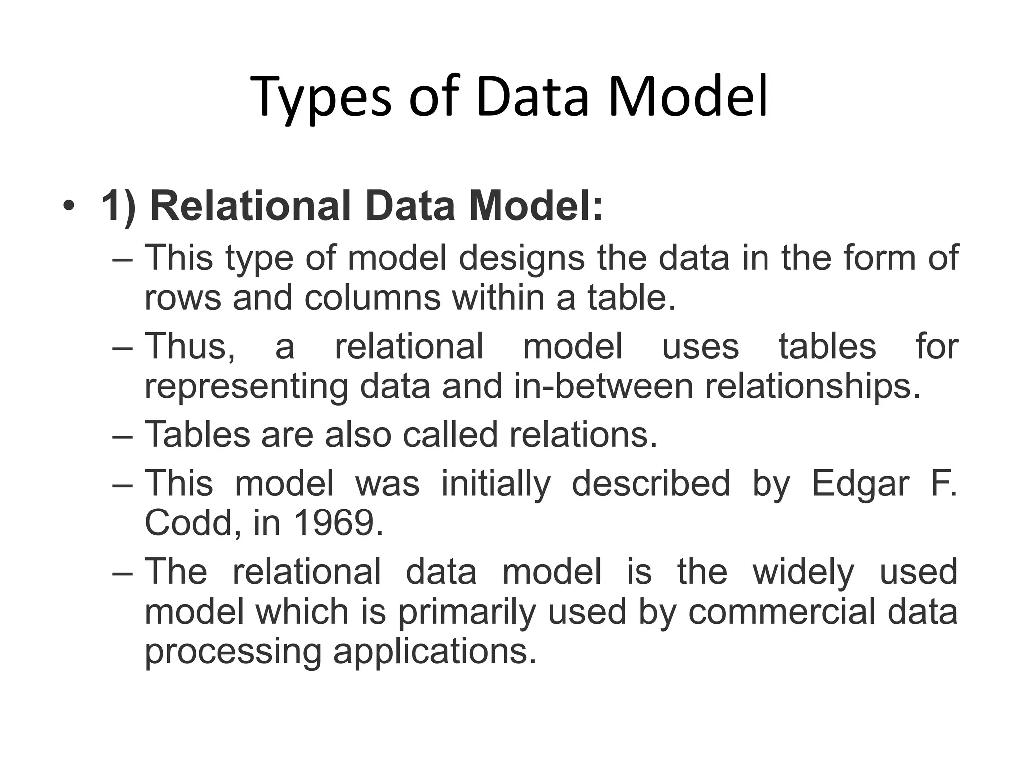 Types of Data Model
• 1) Relational Data Model:
– This type of model designs the data in the form of
rows and columns within a table.
– Thus, a relational model uses tables for
representing data and in-between relationships.
– Tables are also called relations.
– This model was initially described by Edgar F.
Codd, in 1969.
– The relational data model is the widely used
model which is primarily used by commercial data
processing applications.
 