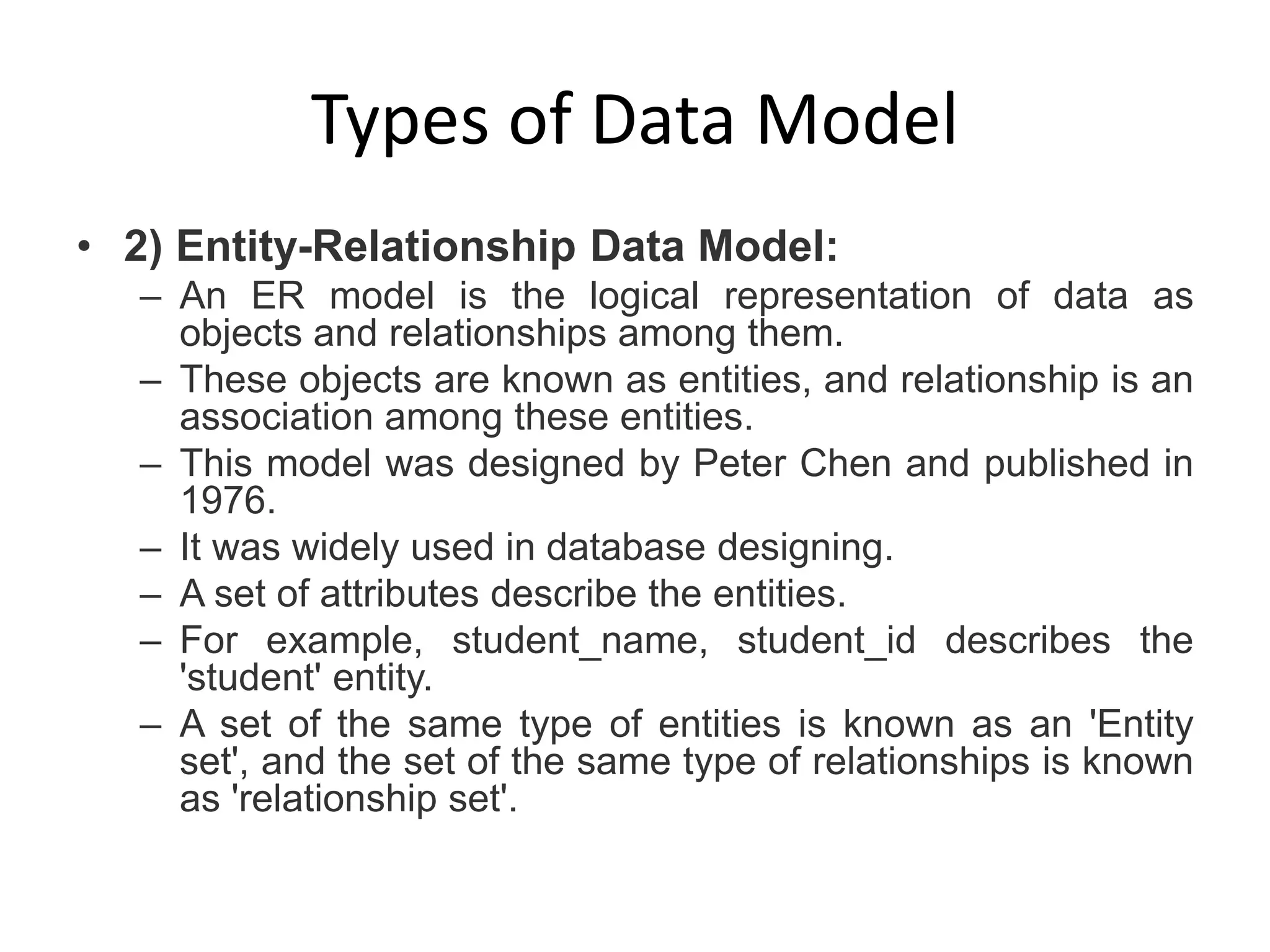 Types of Data Model
• 2) Entity-Relationship Data Model:
– An ER model is the logical representation of data as
objects and relationships among them.
– These objects are known as entities, and relationship is an
association among these entities.
– This model was designed by Peter Chen and published in
1976.
– It was widely used in database designing.
– A set of attributes describe the entities.
– For example, student_name, student_id describes the
'student' entity.
– A set of the same type of entities is known as an 'Entity
set', and the set of the same type of relationships is known
as 'relationship set'.
 