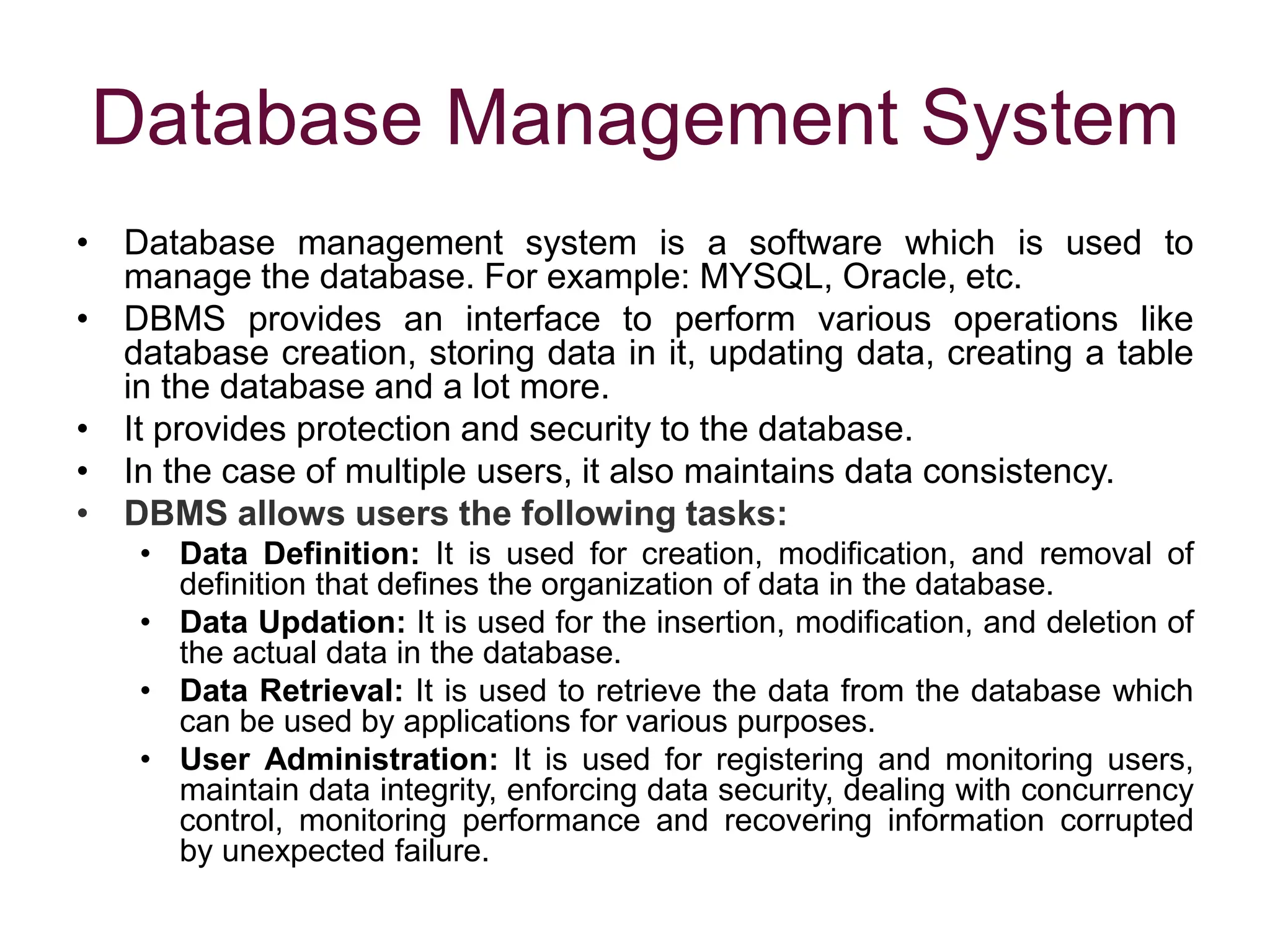 Database Management System
• Database management system is a software which is used to
manage the database. For example: MYSQL, Oracle, etc.
• DBMS provides an interface to perform various operations like
database creation, storing data in it, updating data, creating a table
in the database and a lot more.
• It provides protection and security to the database.
• In the case of multiple users, it also maintains data consistency.
• DBMS allows users the following tasks:
• Data Definition: It is used for creation, modification, and removal of
definition that defines the organization of data in the database.
• Data Updation: It is used for the insertion, modification, and deletion of
the actual data in the database.
• Data Retrieval: It is used to retrieve the data from the database which
can be used by applications for various purposes.
• User Administration: It is used for registering and monitoring users,
maintain data integrity, enforcing data security, dealing with concurrency
control, monitoring performance and recovering information corrupted
by unexpected failure.
 