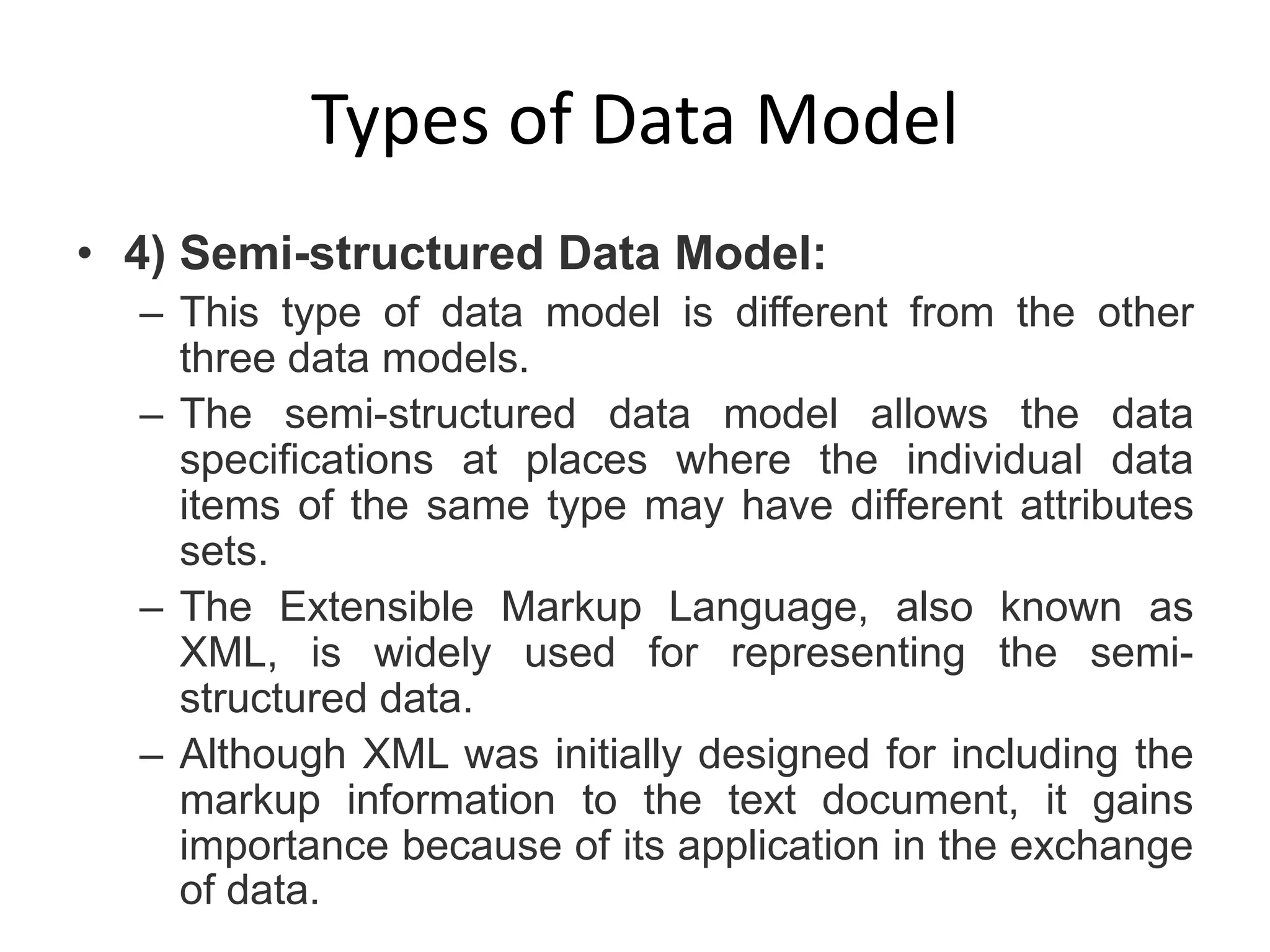 Types of Data Model
• 4) Semi-structured Data Model:
– This type of data model is different from the other
three data models.
– The semi-structured data model allows the data
specifications at places where the individual data
items of the same type may have different attributes
sets.
– The Extensible Markup Language, also known as
XML, is widely used for representing the semi-
structured data.
– Although XML was initially designed for including the
markup information to the text document, it gains
importance because of its application in the exchange
of data.
 
