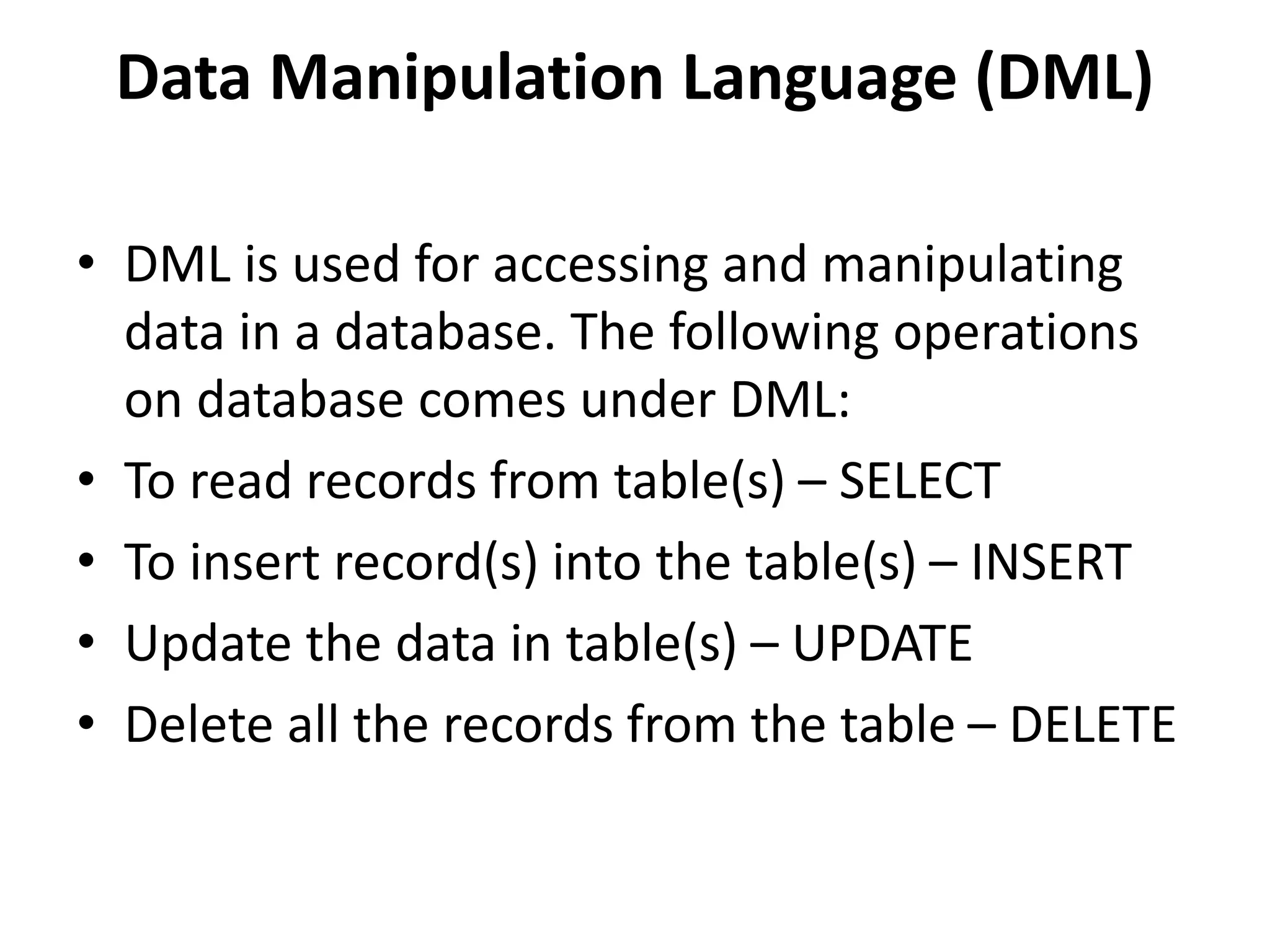 Data Manipulation Language (DML)
• DML is used for accessing and manipulating
data in a database. The following operations
on database comes under DML:
• To read records from table(s) – SELECT
• To insert record(s) into the table(s) – INSERT
• Update the data in table(s) – UPDATE
• Delete all the records from the table – DELETE
 