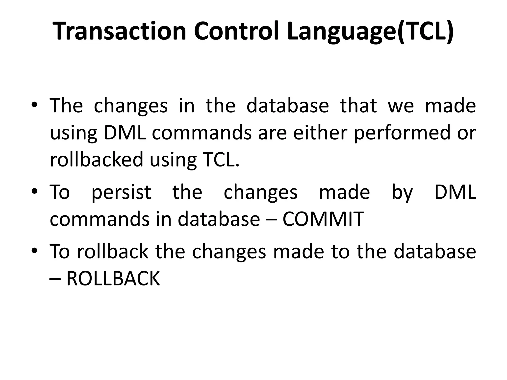 Transaction Control Language(TCL)
• The changes in the database that we made
using DML commands are either performed or
rollbacked using TCL.
• To persist the changes made by DML
commands in database – COMMIT
• To rollback the changes made to the database
– ROLLBACK
 