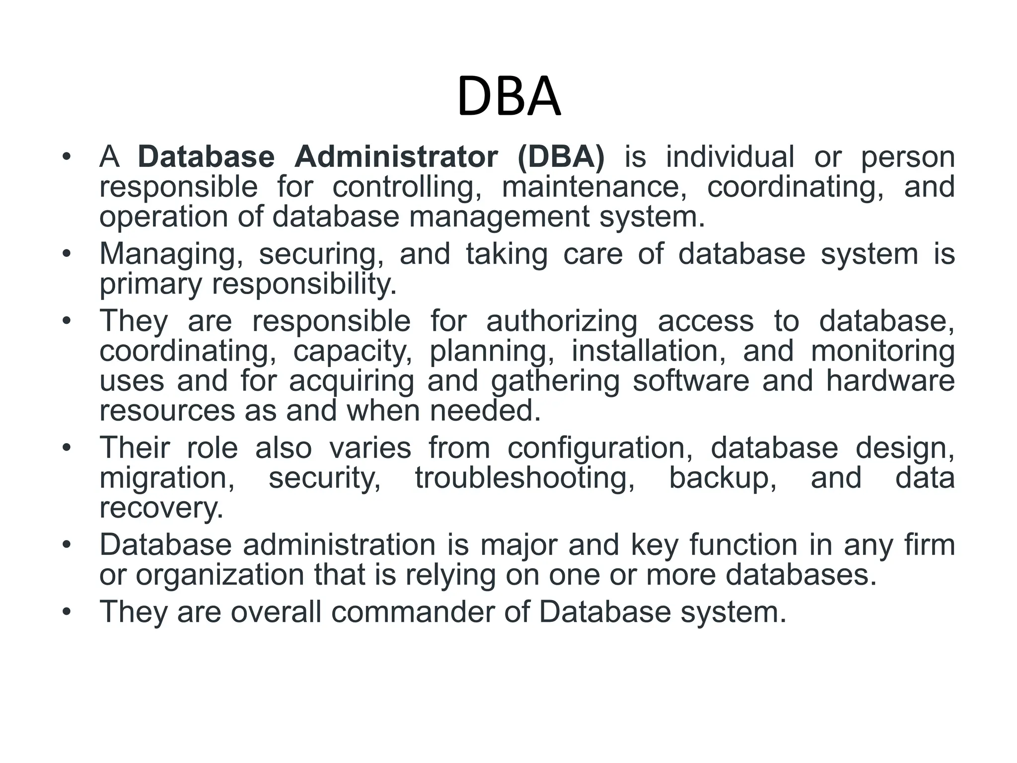 DBA
• A Database Administrator (DBA) is individual or person
responsible for controlling, maintenance, coordinating, and
operation of database management system.
• Managing, securing, and taking care of database system is
primary responsibility.
• They are responsible for authorizing access to database,
coordinating, capacity, planning, installation, and monitoring
uses and for acquiring and gathering software and hardware
resources as and when needed.
• Their role also varies from configuration, database design,
migration, security, troubleshooting, backup, and data
recovery.
• Database administration is major and key function in any firm
or organization that is relying on one or more databases.
• They are overall commander of Database system.
 