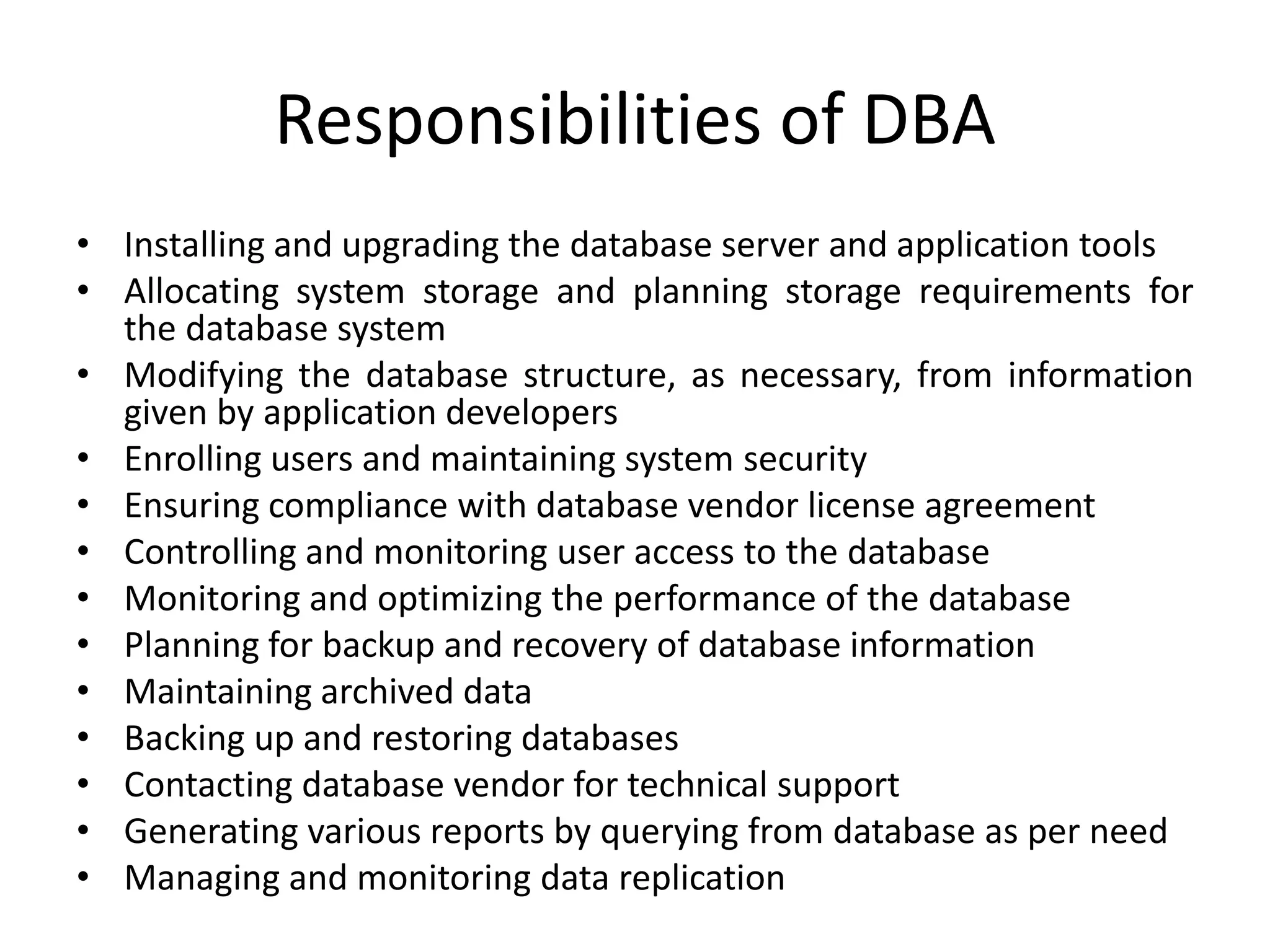 Responsibilities of DBA
• Installing and upgrading the database server and application tools
• Allocating system storage and planning storage requirements for
the database system
• Modifying the database structure, as necessary, from information
given by application developers
• Enrolling users and maintaining system security
• Ensuring compliance with database vendor license agreement
• Controlling and monitoring user access to the database
• Monitoring and optimizing the performance of the database
• Planning for backup and recovery of database information
• Maintaining archived data
• Backing up and restoring databases
• Contacting database vendor for technical support
• Generating various reports by querying from database as per need
• Managing and monitoring data replication
 