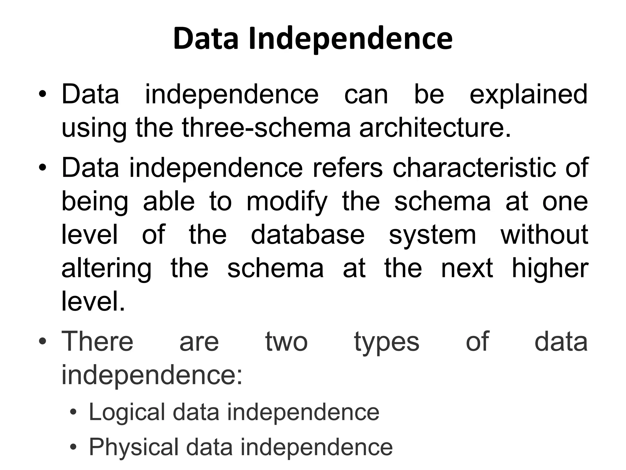 Data Independence
• Data independence can be explained
using the three-schema architecture.
• Data independence refers characteristic of
being able to modify the schema at one
level of the database system without
altering the schema at the next higher
level.
• There are two types of data
independence:
• Logical data independence
• Physical data independence
 