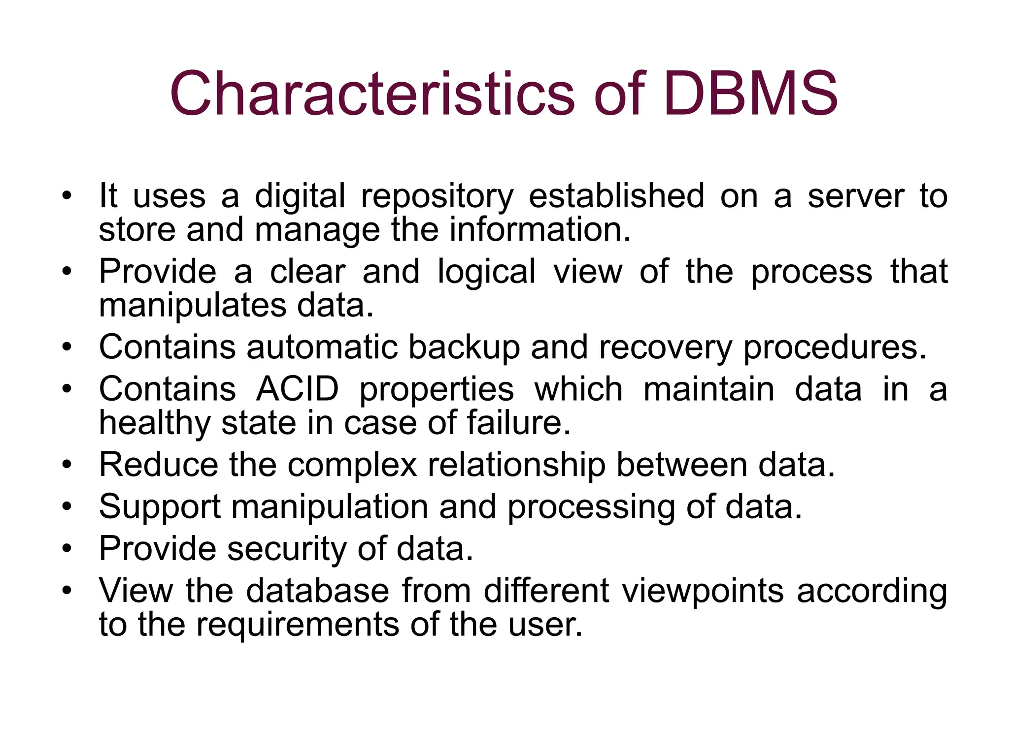 Characteristics of DBMS
• It uses a digital repository established on a server to
store and manage the information.
• Provide a clear and logical view of the process that
manipulates data.
• Contains automatic backup and recovery procedures.
• Contains ACID properties which maintain data in a
healthy state in case of failure.
• Reduce the complex relationship between data.
• Support manipulation and processing of data.
• Provide security of data.
• View the database from different viewpoints according
to the requirements of the user.
 