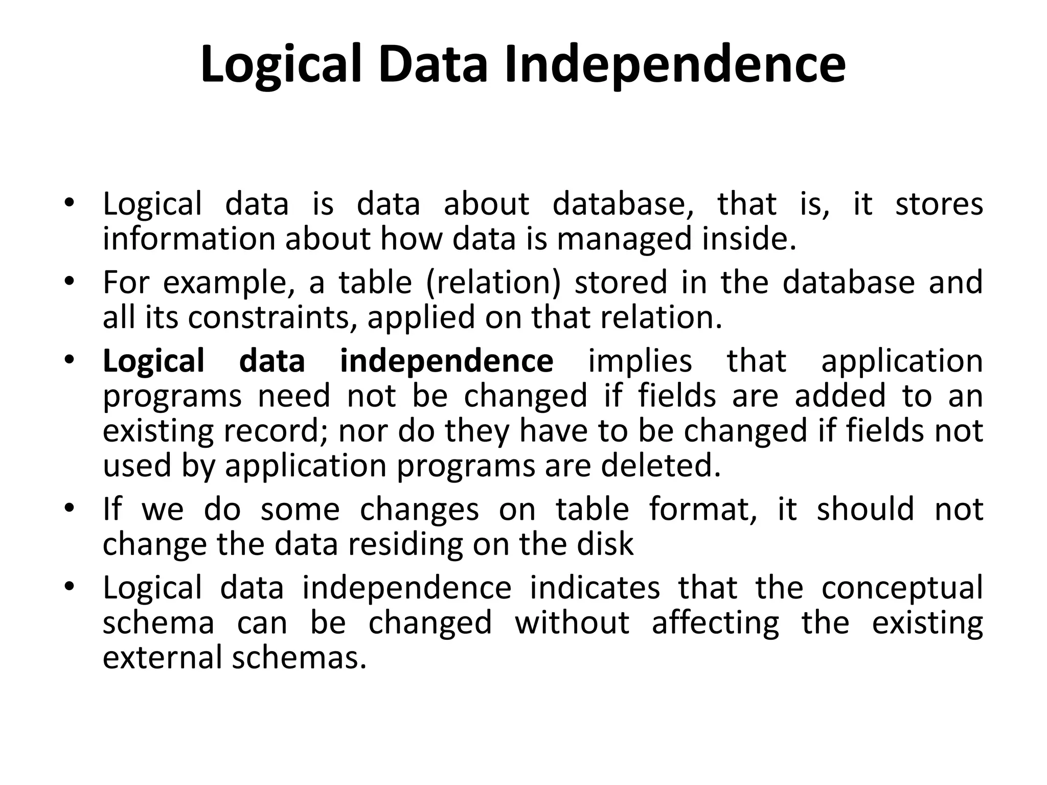 Logical Data Independence
• Logical data is data about database, that is, it stores
information about how data is managed inside.
• For example, a table (relation) stored in the database and
all its constraints, applied on that relation.
• Logical data independence implies that application
programs need not be changed if fields are added to an
existing record; nor do they have to be changed if fields not
used by application programs are deleted.
• If we do some changes on table format, it should not
change the data residing on the disk
• Logical data independence indicates that the conceptual
schema can be changed without affecting the existing
external schemas.
 