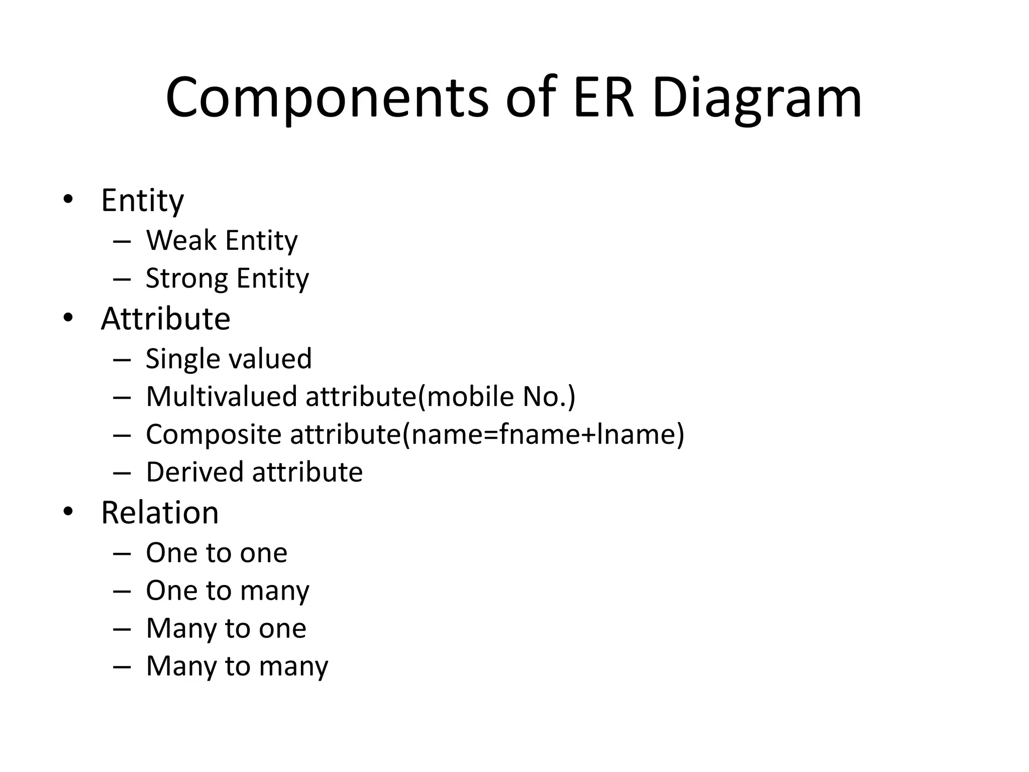 Components of ER Diagram
• Entity
– Weak Entity
– Strong Entity
• Attribute
– Single valued
– Multivalued attribute(mobile No.)
– Composite attribute(name=fname+lname)
– Derived attribute
• Relation
– One to one
– One to many
– Many to one
– Many to many
 