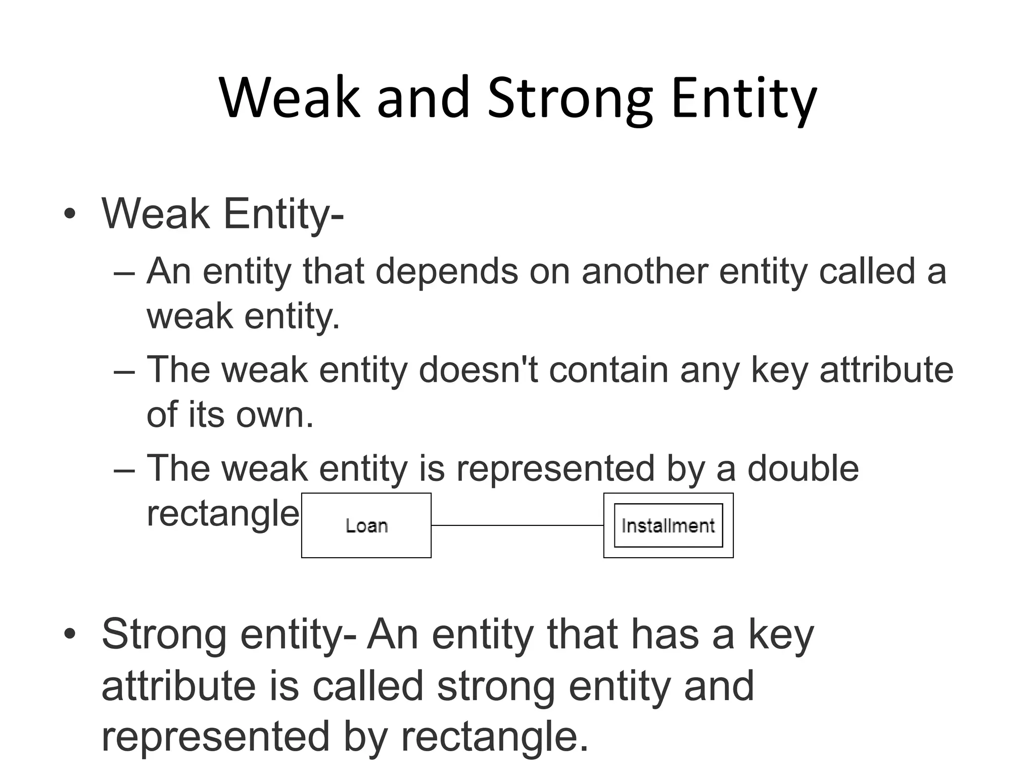 Weak and Strong Entity
• Weak Entity-
– An entity that depends on another entity called a
weak entity.
– The weak entity doesn't contain any key attribute
of its own.
– The weak entity is represented by a double
rectangle.
• Strong entity- An entity that has a key
attribute is called strong entity and
represented by rectangle.
 