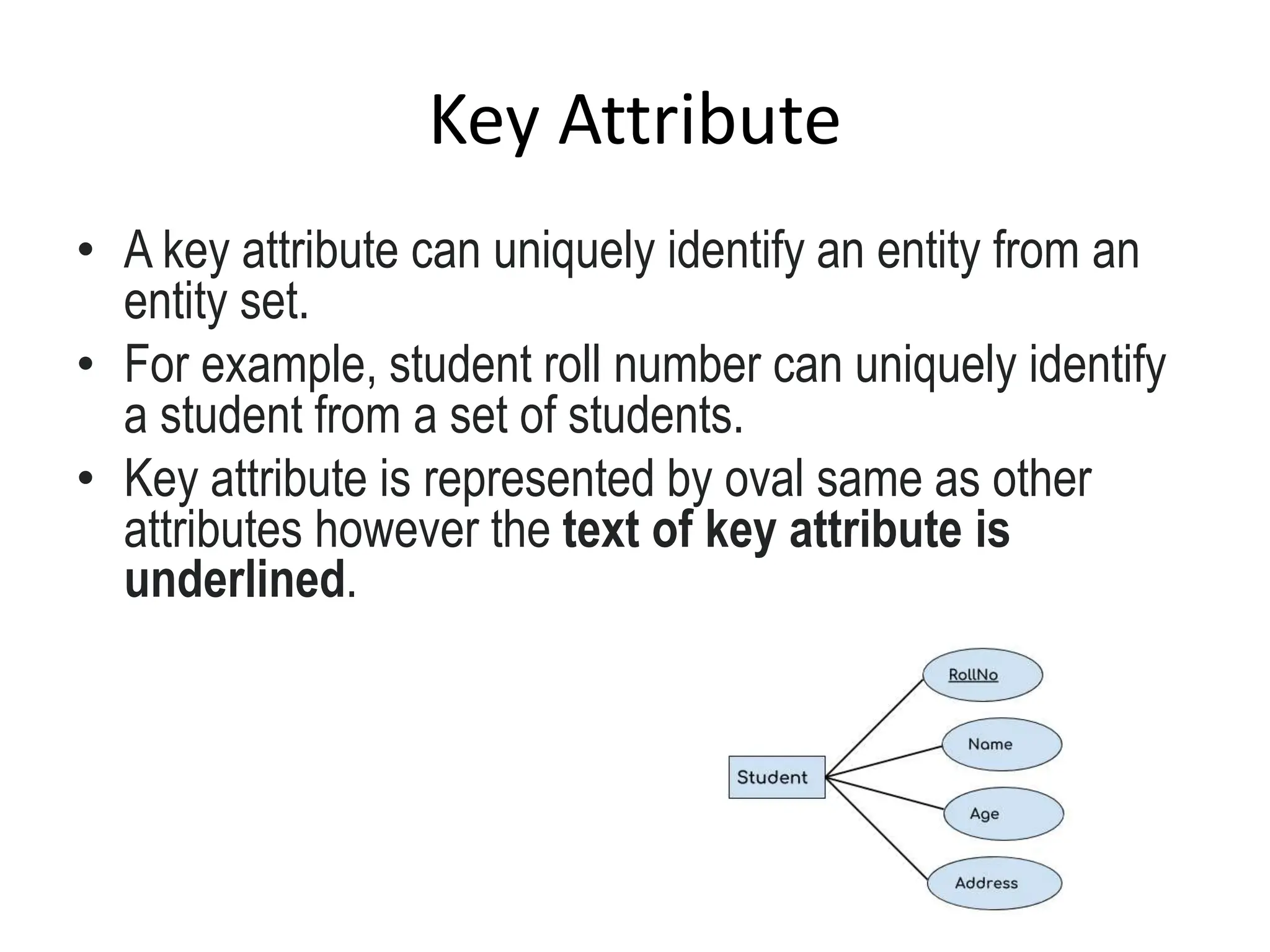 Key Attribute
• A key attribute can uniquely identify an entity from an
entity set.
• For example, student roll number can uniquely identify
a student from a set of students.
• Key attribute is represented by oval same as other
attributes however the text of key attribute is
underlined.
 