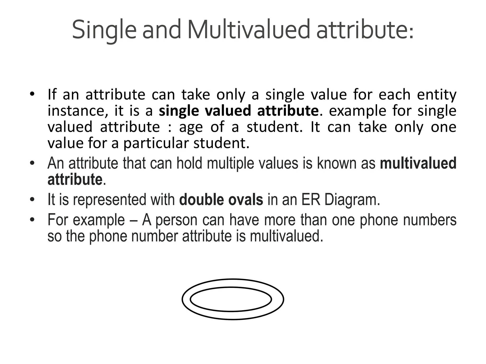 Single and Multivalued attribute:
• If an attribute can take only a single value for each entity
instance, it is a single valued attribute. example for single
valued attribute : age of a student. It can take only one
value for a particular student.
• An attribute that can hold multiple values is known as multivalued
attribute.
• It is represented with double ovals in an ER Diagram.
• For example – A person can have more than one phone numbers
so the phone number attribute is multivalued.
 