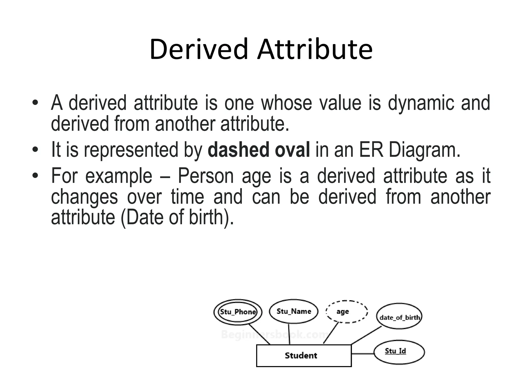 Derived Attribute
• A derived attribute is one whose value is dynamic and
derived from another attribute.
• It is represented by dashed oval in an ER Diagram.
• For example – Person age is a derived attribute as it
changes over time and can be derived from another
attribute (Date of birth).
 