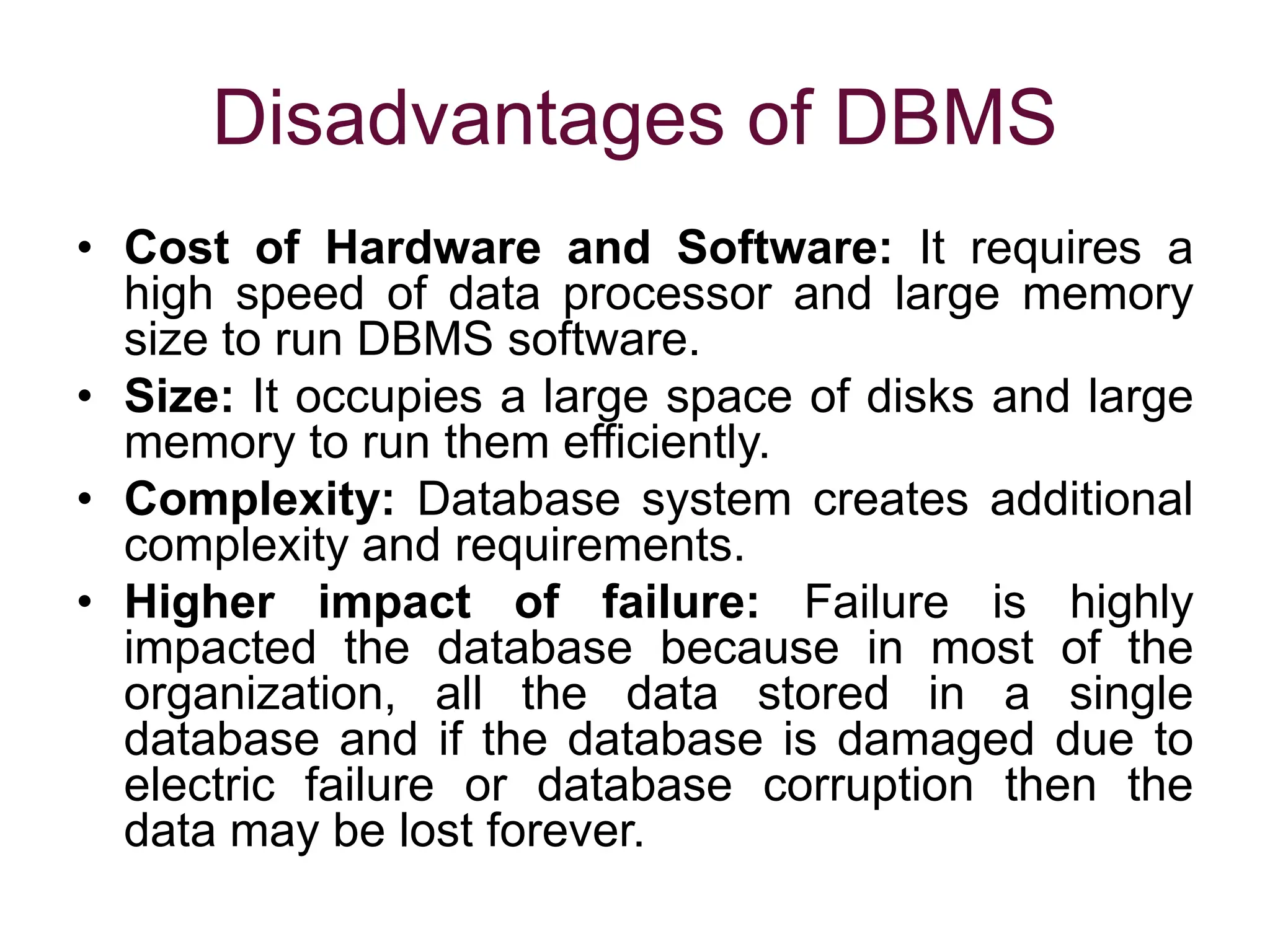 Disadvantages of DBMS
• Cost of Hardware and Software: It requires a
high speed of data processor and large memory
size to run DBMS software.
• Size: It occupies a large space of disks and large
memory to run them efficiently.
• Complexity: Database system creates additional
complexity and requirements.
• Higher impact of failure: Failure is highly
impacted the database because in most of the
organization, all the data stored in a single
database and if the database is damaged due to
electric failure or database corruption then the
data may be lost forever.
 