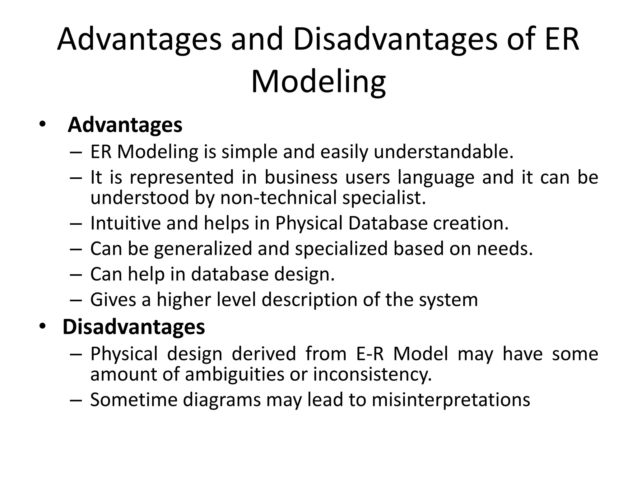 Advantages and Disadvantages of ER
Modeling
• Advantages
– ER Modeling is simple and easily understandable.
– It is represented in business users language and it can be
understood by non-technical specialist.
– Intuitive and helps in Physical Database creation.
– Can be generalized and specialized based on needs.
– Can help in database design.
– Gives a higher level description of the system
• Disadvantages
– Physical design derived from E-R Model may have some
amount of ambiguities or inconsistency.
– Sometime diagrams may lead to misinterpretations
 