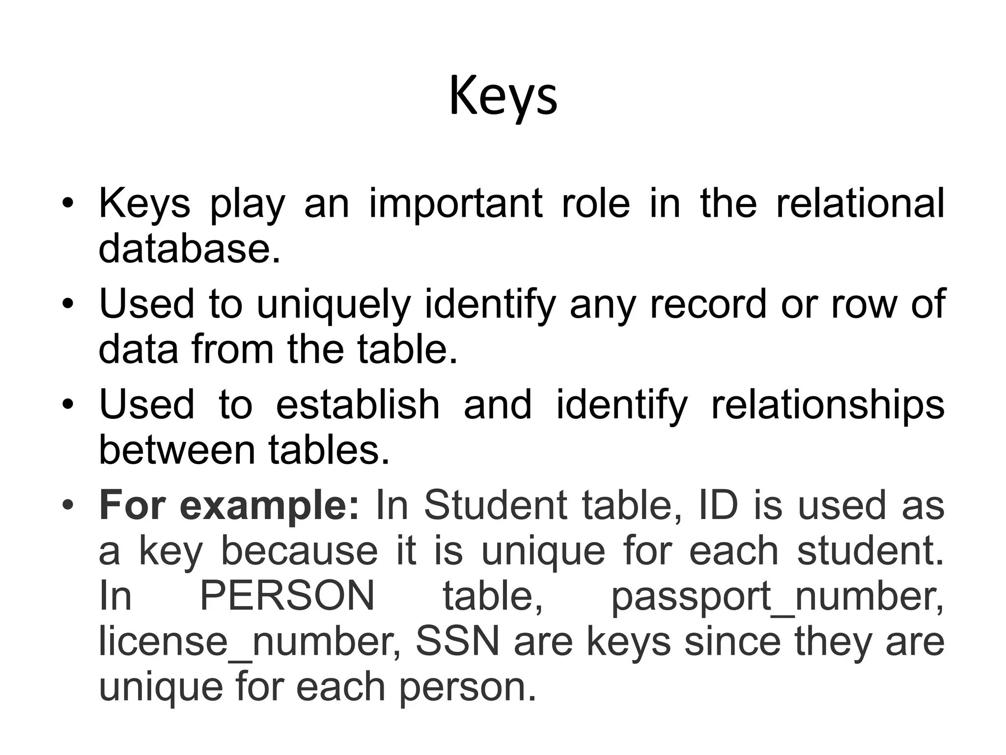 Keys
• Keys play an important role in the relational
database.
• Used to uniquely identify any record or row of
data from the table.
• Used to establish and identify relationships
between tables.
• For example: In Student table, ID is used as
a key because it is unique for each student.
In PERSON table, passport_number,
license_number, SSN are keys since they are
unique for each person.
 