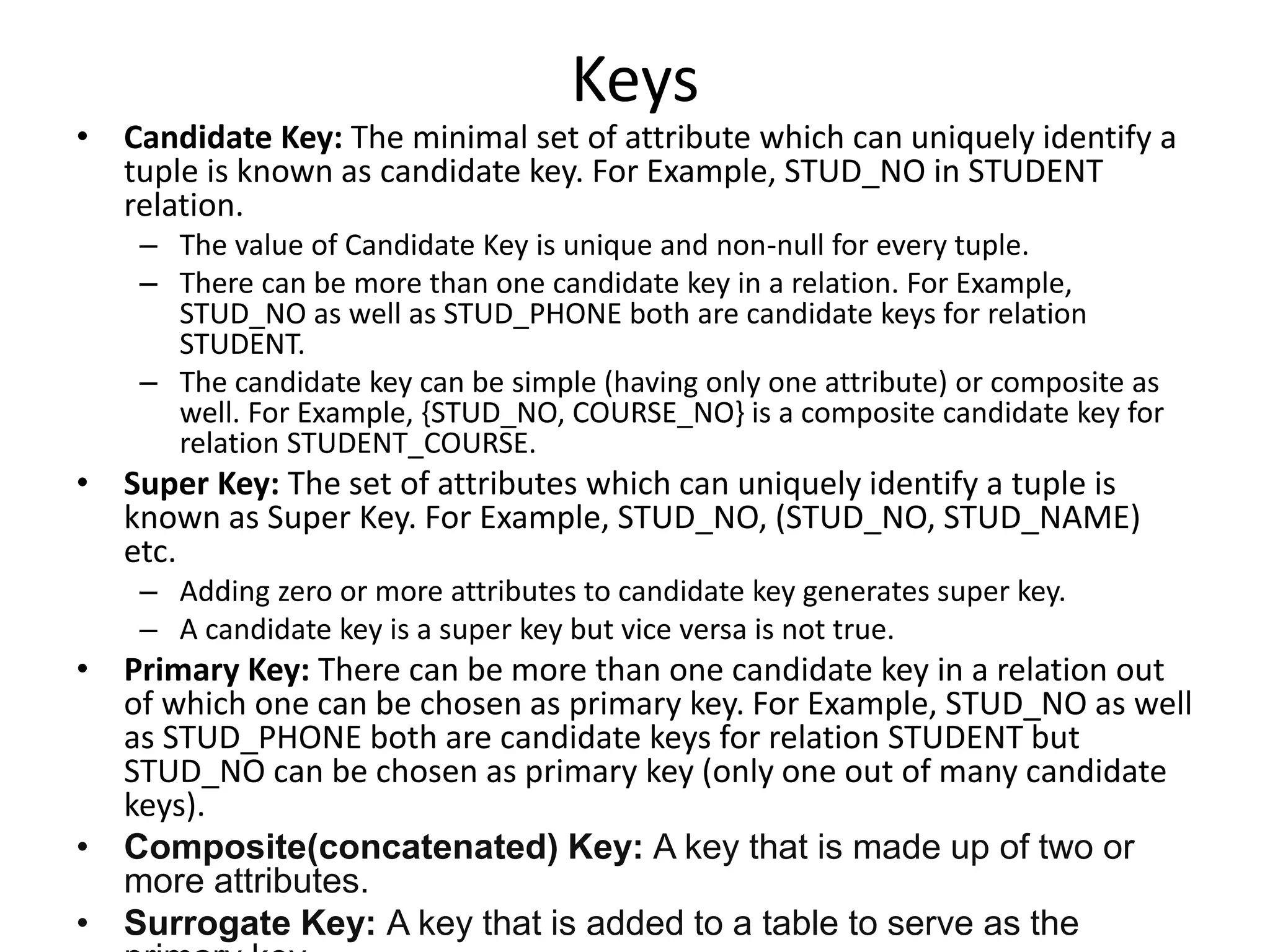 Keys
• Candidate Key: The minimal set of attribute which can uniquely identify a
tuple is known as candidate key. For Example, STUD_NO in STUDENT
relation.
– The value of Candidate Key is unique and non-null for every tuple.
– There can be more than one candidate key in a relation. For Example,
STUD_NO as well as STUD_PHONE both are candidate keys for relation
STUDENT.
– The candidate key can be simple (having only one attribute) or composite as
well. For Example, {STUD_NO, COURSE_NO} is a composite candidate key for
relation STUDENT_COURSE.
• Super Key: The set of attributes which can uniquely identify a tuple is
known as Super Key. For Example, STUD_NO, (STUD_NO, STUD_NAME)
etc.
– Adding zero or more attributes to candidate key generates super key.
– A candidate key is a super key but vice versa is not true.
• Primary Key: There can be more than one candidate key in a relation out
of which one can be chosen as primary key. For Example, STUD_NO as well
as STUD_PHONE both are candidate keys for relation STUDENT but
STUD_NO can be chosen as primary key (only one out of many candidate
keys).
• Composite(concatenated) Key: A key that is made up of two or
more attributes.
• Surrogate Key: A key that is added to a table to serve as the
 