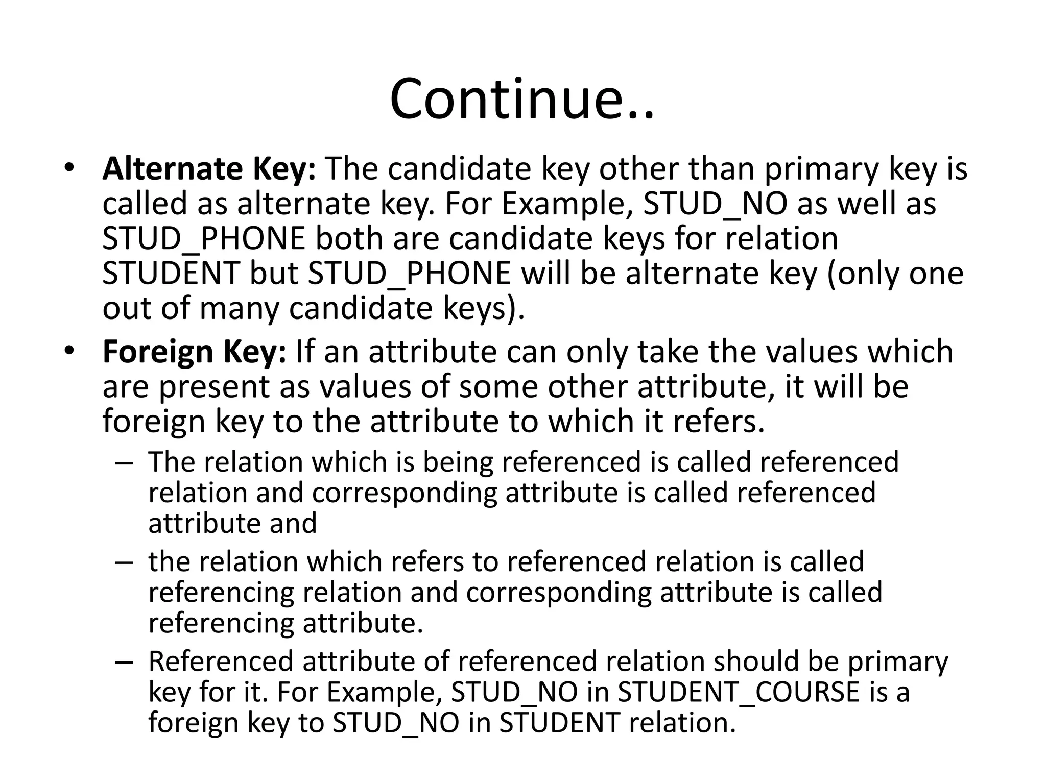 Continue..
• Alternate Key: The candidate key other than primary key is
called as alternate key. For Example, STUD_NO as well as
STUD_PHONE both are candidate keys for relation
STUDENT but STUD_PHONE will be alternate key (only one
out of many candidate keys).
• Foreign Key: If an attribute can only take the values which
are present as values of some other attribute, it will be
foreign key to the attribute to which it refers.
– The relation which is being referenced is called referenced
relation and corresponding attribute is called referenced
attribute and
– the relation which refers to referenced relation is called
referencing relation and corresponding attribute is called
referencing attribute.
– Referenced attribute of referenced relation should be primary
key for it. For Example, STUD_NO in STUDENT_COURSE is a
foreign key to STUD_NO in STUDENT relation.
 