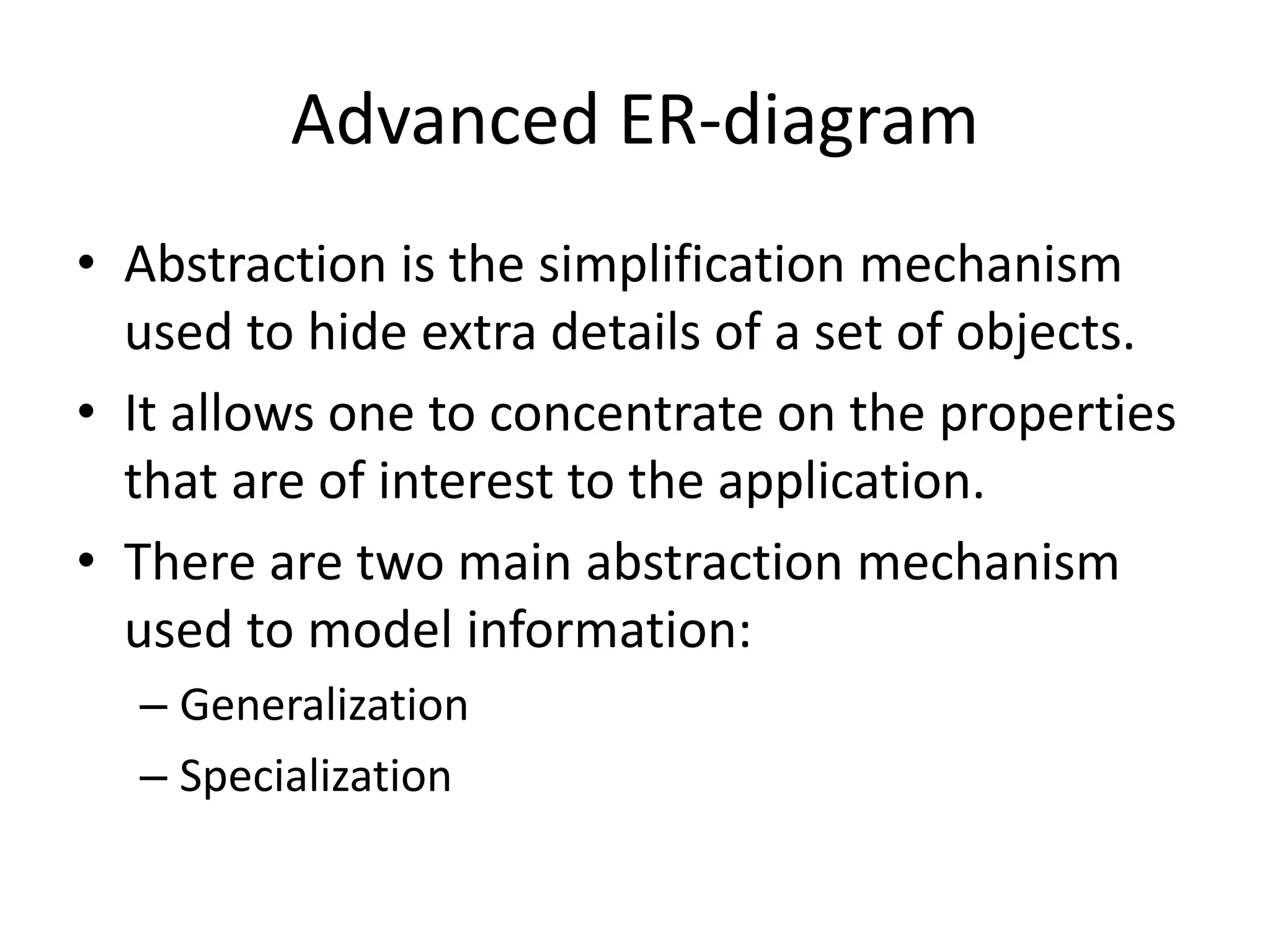 Advanced ER-diagram
• Abstraction is the simplification mechanism
used to hide extra details of a set of objects.
• It allows one to concentrate on the properties
that are of interest to the application.
• There are two main abstraction mechanism
used to model information:
– Generalization
– Specialization
 