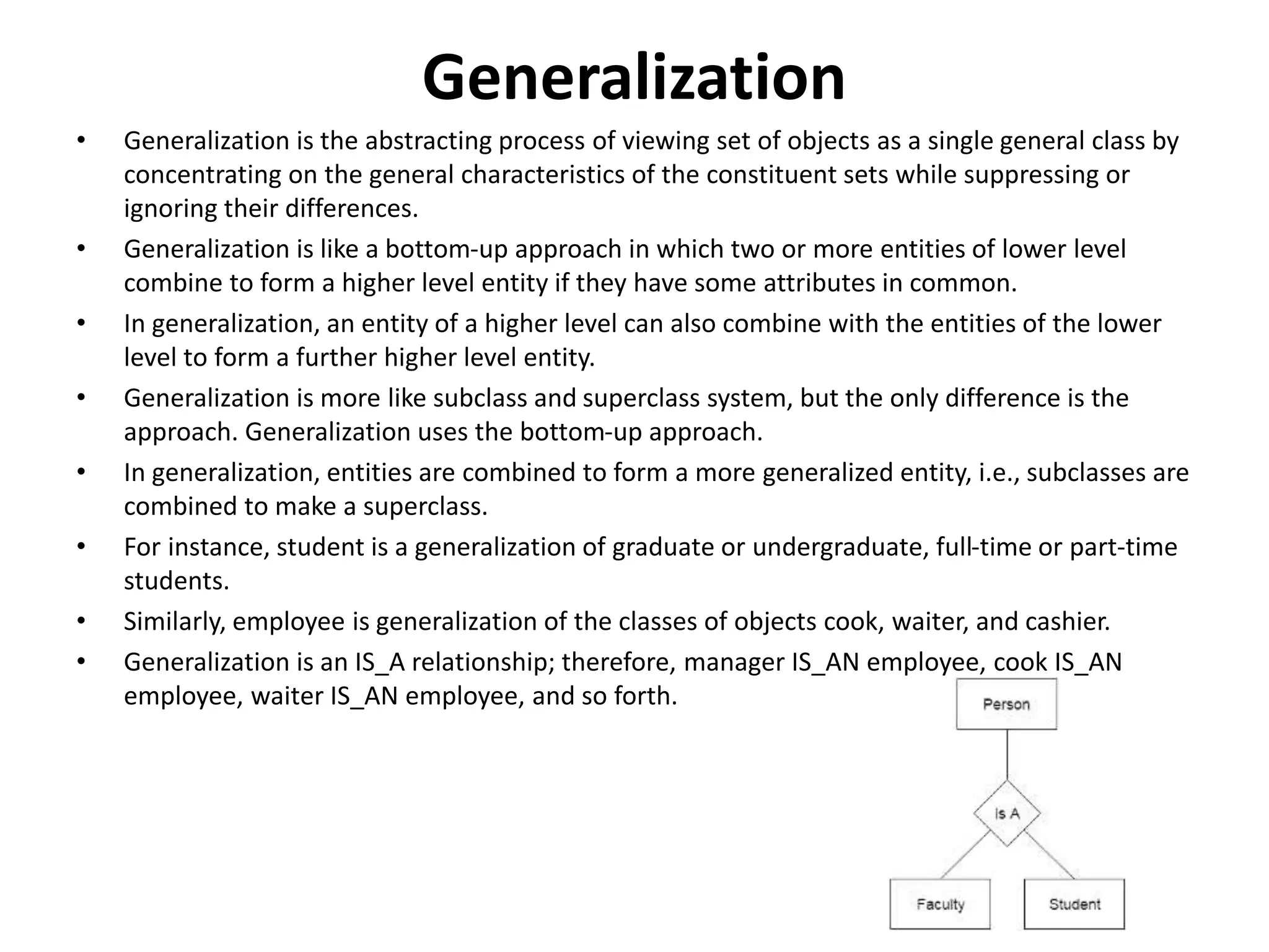 Generalization
• Generalization is the abstracting process of viewing set of objects as a single general class by
concentrating on the general characteristics of the constituent sets while suppressing or
ignoring their differences.
• Generalization is like a bottom-up approach in which two or more entities of lower level
combine to form a higher level entity if they have some attributes in common.
• In generalization, an entity of a higher level can also combine with the entities of the lower
level to form a further higher level entity.
• Generalization is more like subclass and superclass system, but the only difference is the
approach. Generalization uses the bottom-up approach.
• In generalization, entities are combined to form a more generalized entity, i.e., subclasses are
combined to make a superclass.
• For instance, student is a generalization of graduate or undergraduate, full-time or part-time
students.
• Similarly, employee is generalization of the classes of objects cook, waiter, and cashier.
• Generalization is an IS_A relationship; therefore, manager IS_AN employee, cook IS_AN
employee, waiter IS_AN employee, and so forth.
 