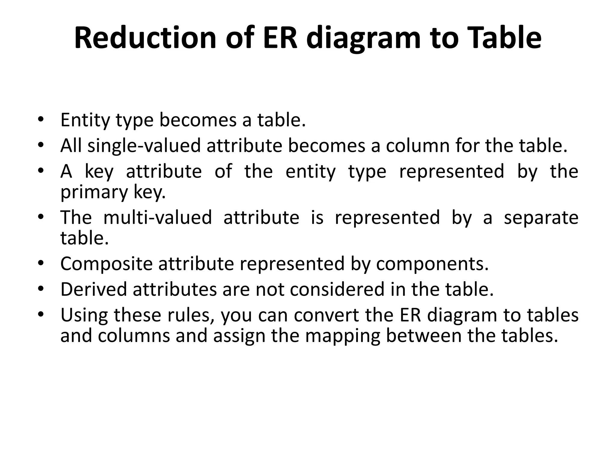 Reduction of ER diagram to Table
• Entity type becomes a table.
• All single-valued attribute becomes a column for the table.
• A key attribute of the entity type represented by the
primary key.
• The multi-valued attribute is represented by a separate
table.
• Composite attribute represented by components.
• Derived attributes are not considered in the table.
• Using these rules, you can convert the ER diagram to tables
and columns and assign the mapping between the tables.
 