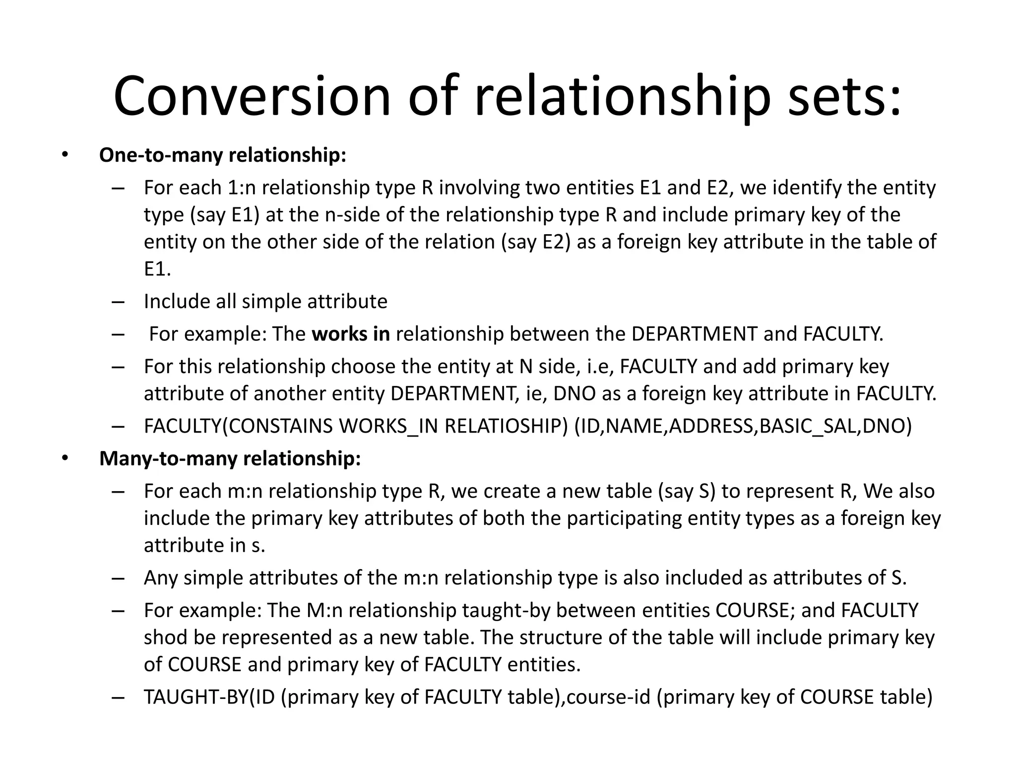 Conversion of relationship sets:
• One-to-many relationship:
– For each 1:n relationship type R involving two entities E1 and E2, we identify the entity
type (say E1) at the n-side of the relationship type R and include primary key of the
entity on the other side of the relation (say E2) as a foreign key attribute in the table of
E1.
– Include all simple attribute
– For example: The works in relationship between the DEPARTMENT and FACULTY.
– For this relationship choose the entity at N side, i.e, FACULTY and add primary key
attribute of another entity DEPARTMENT, ie, DNO as a foreign key attribute in FACULTY.
– FACULTY(CONSTAINS WORKS_IN RELATIOSHIP) (ID,NAME,ADDRESS,BASIC_SAL,DNO)
• Many-to-many relationship:
– For each m:n relationship type R, we create a new table (say S) to represent R, We also
include the primary key attributes of both the participating entity types as a foreign key
attribute in s.
– Any simple attributes of the m:n relationship type is also included as attributes of S.
– For example: The M:n relationship taught-by between entities COURSE; and FACULTY
shod be represented as a new table. The structure of the table will include primary key
of COURSE and primary key of FACULTY entities.
– TAUGHT-BY(ID (primary key of FACULTY table),course-id (primary key of COURSE table)
 