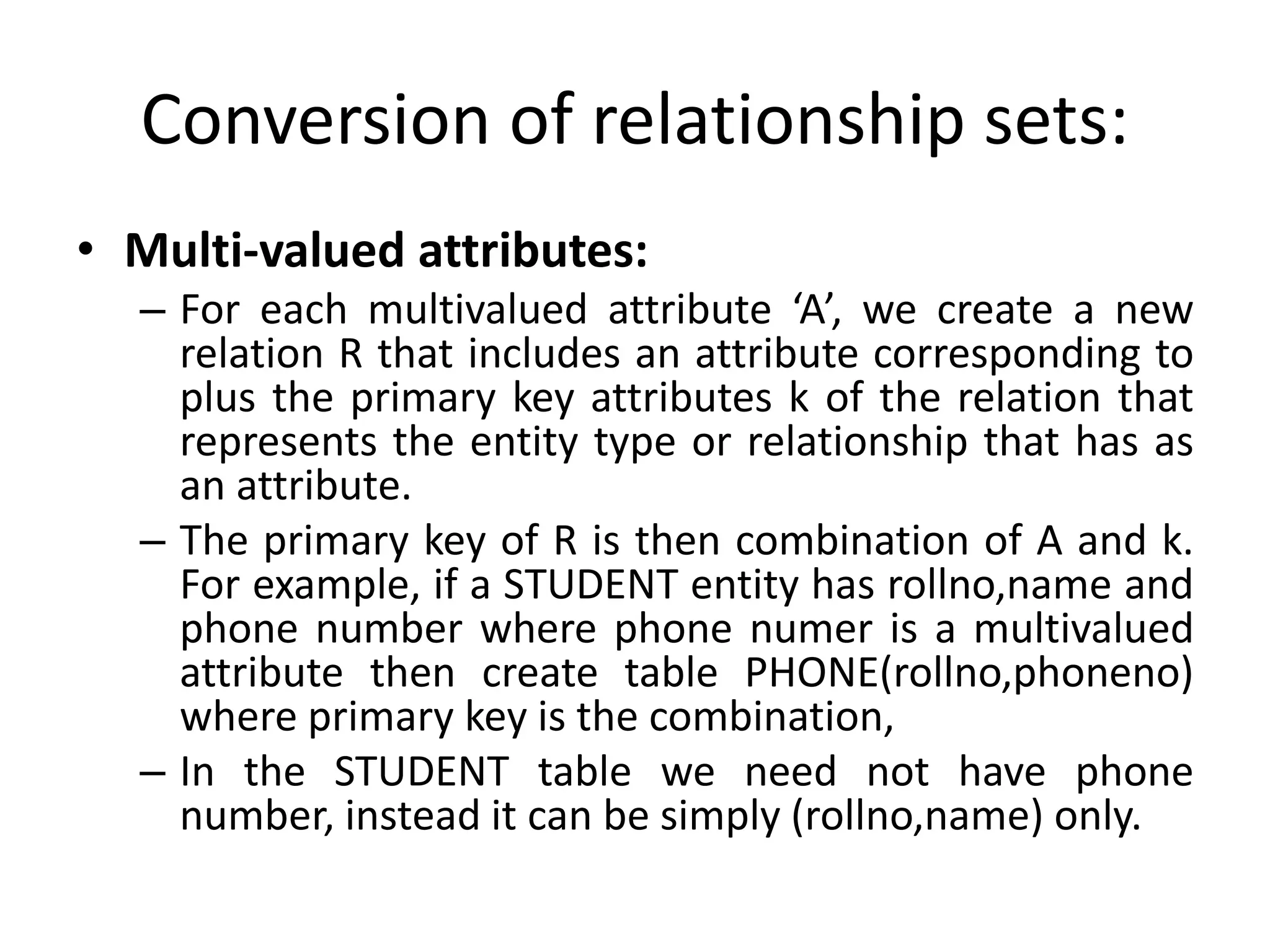 Conversion of relationship sets:
• Multi-valued attributes:
– For each multivalued attribute ‘A’, we create a new
relation R that includes an attribute corresponding to
plus the primary key attributes k of the relation that
represents the entity type or relationship that has as
an attribute.
– The primary key of R is then combination of A and k.
For example, if a STUDENT entity has rollno,name and
phone number where phone numer is a multivalued
attribute then create table PHONE(rollno,phoneno)
where primary key is the combination,
– In the STUDENT table we need not have phone
number, instead it can be simply (rollno,name) only.
 