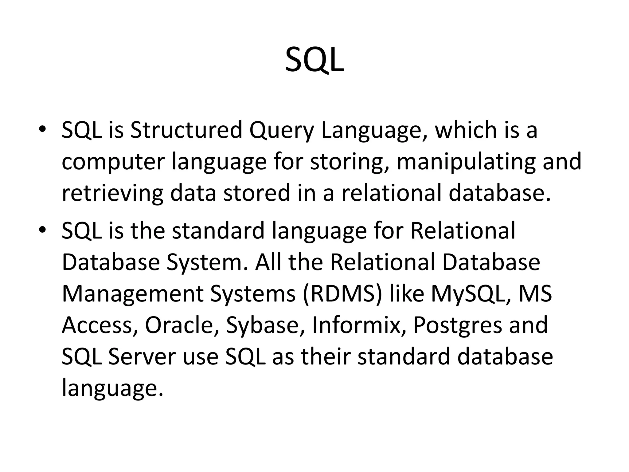 SQL
• SQL is Structured Query Language, which is a
computer language for storing, manipulating and
retrieving data stored in a relational database.
• SQL is the standard language for Relational
Database System. All the Relational Database
Management Systems (RDMS) like MySQL, MS
Access, Oracle, Sybase, Informix, Postgres and
SQL Server use SQL as their standard database
language.
 