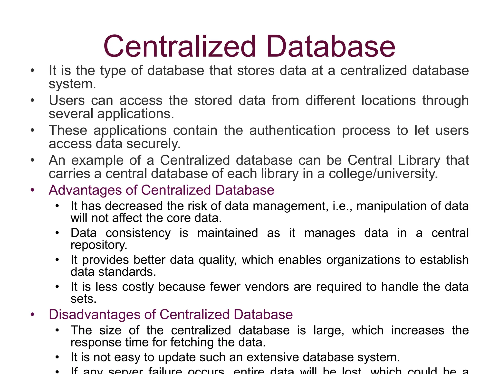 Centralized Database
• It is the type of database that stores data at a centralized database
system.
• Users can access the stored data from different locations through
several applications.
• These applications contain the authentication process to let users
access data securely.
• An example of a Centralized database can be Central Library that
carries a central database of each library in a college/university.
• Advantages of Centralized Database
• It has decreased the risk of data management, i.e., manipulation of data
will not affect the core data.
• Data consistency is maintained as it manages data in a central
repository.
• It provides better data quality, which enables organizations to establish
data standards.
• It is less costly because fewer vendors are required to handle the data
sets.
• Disadvantages of Centralized Database
• The size of the centralized database is large, which increases the
response time for fetching the data.
• It is not easy to update such an extensive database system.
 