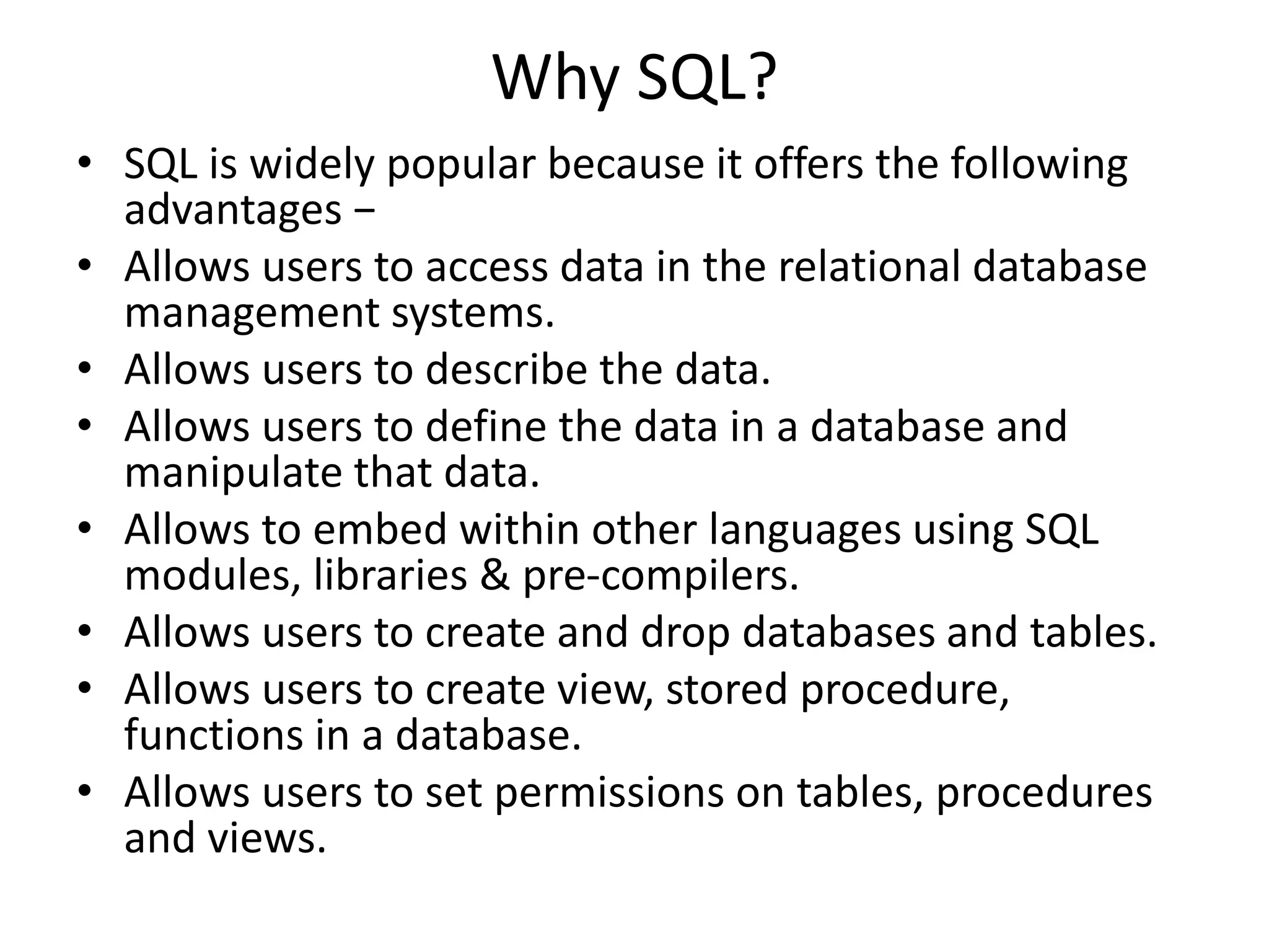 Why SQL?
• SQL is widely popular because it offers the following
advantages −
• Allows users to access data in the relational database
management systems.
• Allows users to describe the data.
• Allows users to define the data in a database and
manipulate that data.
• Allows to embed within other languages using SQL
modules, libraries & pre-compilers.
• Allows users to create and drop databases and tables.
• Allows users to create view, stored procedure,
functions in a database.
• Allows users to set permissions on tables, procedures
and views.
 